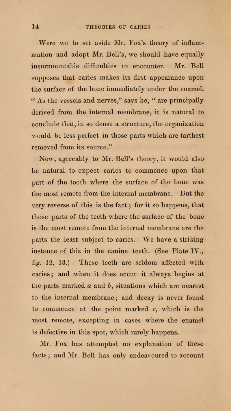 Were we to set aside Mr. Fox’s theory of inflam¬ mation and adopt Mr. Bell’s, we should have equally insurmountable difficulties to encounter. Mr. Bell supposes that caries makes its first appearance upon the surface of the bone immediately under the enamel. “ As the vessels and nerves,” says he, “ are principally derived from the internal membrane, it is natural to conclude that, in so dense a structure, the organization would be less perfect in those parts which are farthest removed from its source.” Now, agreeably to Mr. Bell’s theory, it would also be natural to expect caries to commence upon that part of the tooth where the surface of the bone was the most remote from the internal membrane. But the very reverse of this is the fact; for it so happens, that those parts of the teeth where the surface of the bone is the most remote from the internal membrane are the parts the least subject to caries. We have a striking instance of this in the canine teeth. (See Plate IV., fig. 12, 13.) These teeth are seldom affected with caries; and when it does occur it always begins at the parts marked a and b, situations which are nearest to the internal membrane; and decay is never found to commence at the point marked c, which is the most remote, excepting in cases where the enamel is defective in this spot, which rarely happens. Mr. Fox has attempted no explanation of these facts; and Mr. Bell has only endeavoured to account.