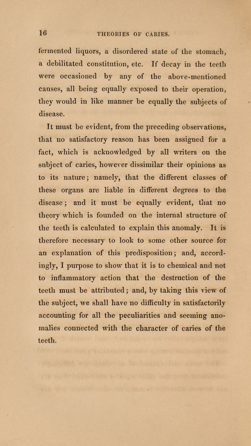 fermented liquors, a disordered state of tlie stomach, a debilitated constitution, etc. If decay in the teeth were occasioned by any of the above-mentioned causes, all being equally exposed to their operation, they would in like manner be equally the subjects of disease. It must be evident, from the preceding observations, that no satisfactory reason has been assigned for a fact, which is acknowledged by all writers on the subject of caries, however dissimilar their opinions as to its nature; namely, that the different classes of these organs are liable in different degrees to the disease; and it must be equally evident, that no theory which is founded on the internal structure of the teeth is calculated to explain this anomaly. It is therefore necessary to look to some other source for an explanation of this predisposition; and, accord¬ ingly, I purpose to show that it is to chemical and not to inflammatory action that the destruction of the teeth must be attributed; and, by taking this view of the subject, we shall have no difficulty in satisfactorily accounting for all the peculiarities and seeming ano¬ malies connected with the character of caries of the teeth.