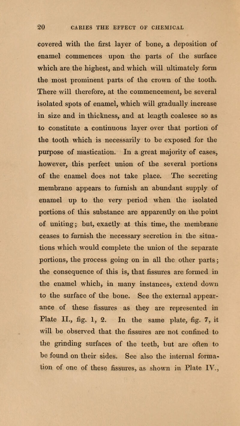 covered with the first layer of bone, a deposition of enamel commences upon the parts of the surface which are the highest, and which will ultimately form the most prominent parts of the crown of the tooth. There will therefore, at the commencement, be several isolated spots of enamel, which will gradually increase in size and in thickness, and at length coalesce so as to constitute a continuous layer over that portion of the tooth which is necessarily to be exposed for the purpose of mastication. In a great majority of cases, however, this perfect union of the several portions of the enamel does not take place. The secreting membrane appears to furnish an abundant supply of enamel up to the very period when the isolated portions of this substance are apparently on the point of uniting; but, exactly at this time, the membrane ceases to furnish the necessary secretion in the situa¬ tions which would complete the union ol the separate portions, the process going on in all the other parts; the consequence of this is, that fissures are formed in the enamel which, in many instances, extend down to the surface of the bone. See the external appear¬ ance of these fissures as they are represented in Plate II., fig. 1, 2. In the same plate, fig. 7, it will be observed that the fissures are not confined to the grinding surfaces of the teeth, but are often to be found on their sides. See also the internal forma- lion of one of these fissures, as shown in Plate IV.,