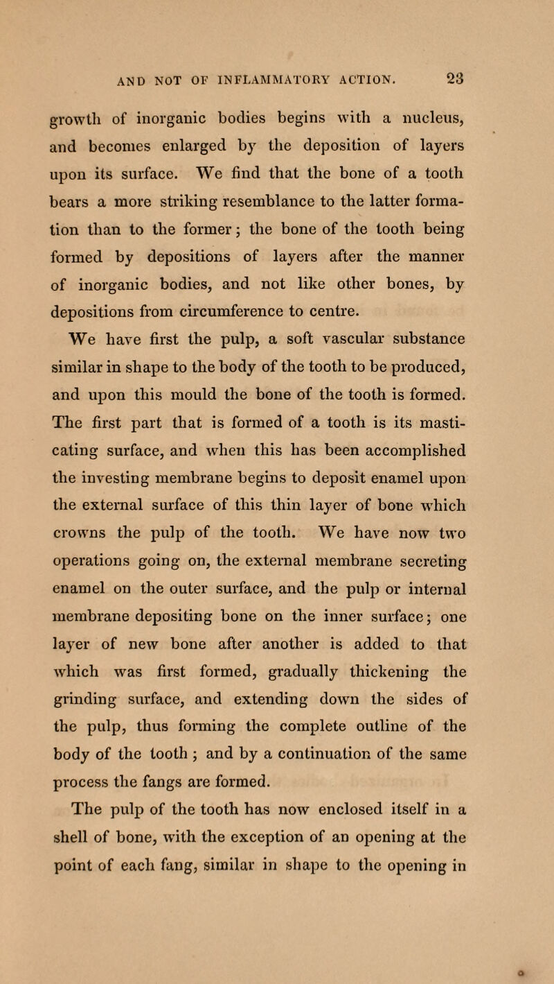 growth of inorganic bodies begins with a nucleus, and becomes enlarged by the deposition of layers upon its surface. We find that the bone of a tooth bears a more striking resemblance to the latter forma¬ tion than to the former; the bone of the tooth being formed by depositions of layers after the manner of inorganic bodies, and not like other bones, by depositions from circumference to centre. We have first the pulp, a soft vascular substance similar in shape to the body of the tooth to be produced, and upon this mould the bone of the tooth is formed. The first part that is formed of a tooth is its masti¬ cating surface, and when this has been accomplished the investing membrane begins to deposit enamel upon the external surface of this thin layer of bone which crowns the pulp of the tooth. We have now two operations going on, the external membrane secreting enamel on the outer surface, and the pulp or internal membrane depositing bone on the inner surface; one layer of new bone after another is added to that which was first formed, gradually thickening the grinding surface, and extending down the sides of the pulp, thus forming the complete outline of the body of the tooth ; and by a continuation of the same process the fangs are formed. The pulp of the tooth has now enclosed itself in a shell of bone, with the exception of an opening at the point of each fang, similar in shape to the opening in