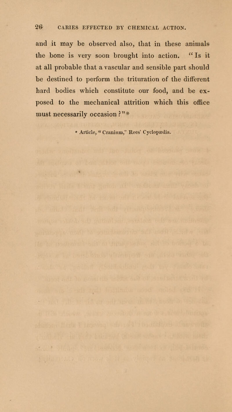 2G CARIES EFFECTED BY CHEMICAL ACTION. and it may be observed also, that in these animals the bone is very soon brought into action. “ Is it at all probable that a vascular and sensible part should be destined to perform the trituration of the different hard bodies which constitute our food, and be ex¬ posed to the mechanical attrition which this office must necessarily occasion ?”* Article, “ Cranium,” Rees’ Cyclopedia.