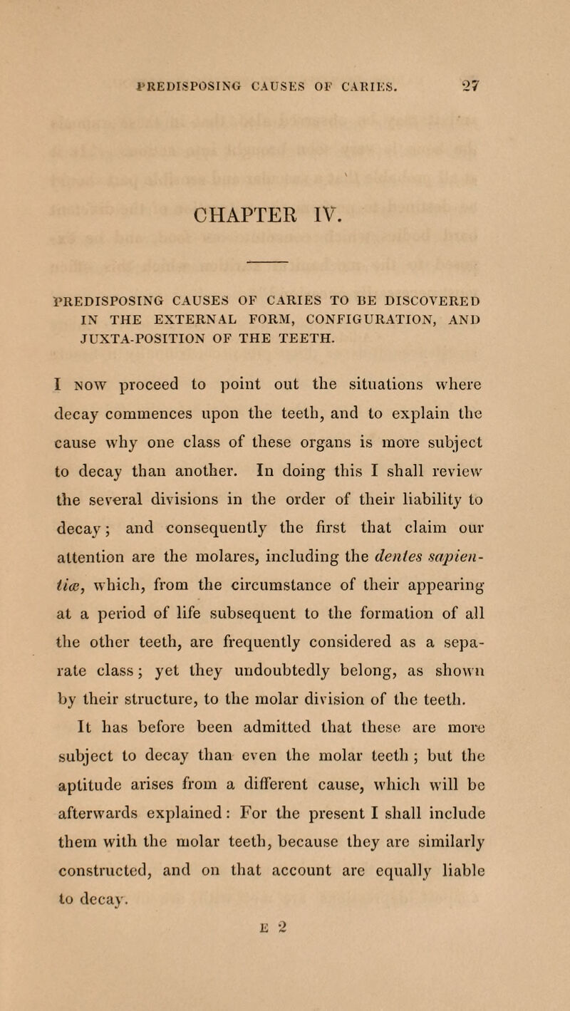 CHAPTER IV. PREDISPOSING CAUSES OF CARIES TO BE DISCOVERED IN THE EXTERNAL FORM, CONFIGURATION, AND JUXTA POSITION OF THE TEETH. I now proceed to point out the situations where decay commences upon the teeth, and to explain the cause why one class of these organs is more subject to decay than another. In doing this I shall review the several divisions in the order of their liability to decay; and consequently the first that claim our attention are the molares, including the denies sapien¬ tial, which, from the circumstance of their appearing at a period of life subsequent to the formation of all the other teeth, are frequently considered as a sepa¬ rate class; yet they undoubtedly belong, as shown by their structure, to the molar division of the teeth. It has before been admitted that these are more subject to decay than even the molar teeth ; but the aptitude arises from a different cause, which will be afterwards explained: For the present I shall include them with the molar teeth, because they are similarly constructed, and on that account are equally liable to decay. E 2