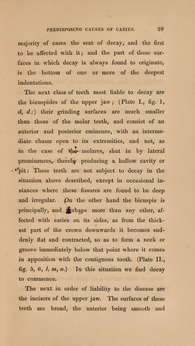 majority of cases the seat of decay, and the first to be affected with it ; and the part of these sur¬ faces in which decay is always found to originate, is the bottom of one or more of the deepest indentations. The next class of teeth most liable to decay are the bicuspides of the upper jaw; (Plate I., fig. 1, d, d;) their grinding surfaces are much smaller than those of the molar teeth, and consist of an anterior and posterior eminence, with an interme¬ diate chasm open to its extremities, and not, as in the case of fcho- molares, shut in by lateral prominences,' thereby producing a hollow cavity or -4*pit: These teeth are not subject to decay in the situation above described, except in occasional in¬ stances where .these fissures are found to be deep and irregular. £)n the other hand the bicuspis is principally, and ^rhaps more than any other, af¬ fected with caries on its sides, as from the thick¬ est part of the crown downwards it becomes sud¬ denly flat and contracted, so as to form a neck or groove immediately below that point where it comes in apposition with the contiguous tooth. (Plate II., fig. 5, 6, l, m, 7i.) In this situation we find decay to commence. The next in order of liability to the disease are the incisors of the upper jaw. The surfaces of these teeth are broad, the anterior being smooth and