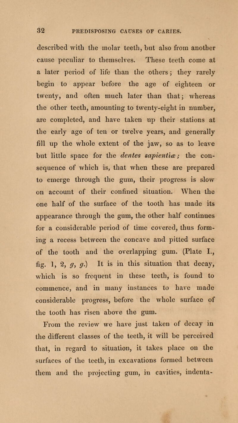 described with the molar teeth, but also from another cause peculiar to themselves. These teeth come at a later period of life than the others; they rarely begin to appear before the age of eighteen or twenty, and often much later than that; whereas the other teeth, amounting to twenty-eight in number, are completed, and have taken iqi their stations at the early age of ten or twelve years, and generally fill up the whole extent of the jaw, so as to leave but little space for the dentes sapieniia; the con¬ sequence of which is, that when these are prepared to emerge through the gum, their progress is slow on account of their confined situation. When the one half of the surface of the tooth has made its appearance through the gum, the other half continues for a considerable period of time covered, thus form¬ ing a recess between the concave and pitted surface of the tooth and the overlapping gum. (Plate I., fig. 1, 2, g, g.) It is in this situation that decay, which is so frequent in these teeth, is found to commence, and in many instances to have made considerable progress, before the whole surface of the tooth has risen above the gum. Prom the review we have just taken of decay in the different classes of the teeth, it will be perceived that, in regard to situation, it takes place on the surfaces of the teeth, in excavations formed between them and the projecting gum, in cavities, indenta-