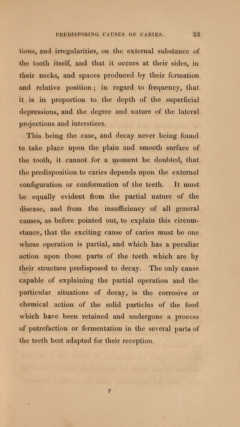 tions, and irregularities, on the external substance of the tooth itself, and that it occurs at their sides, in their necks, and spaces produced by their formation and relative position; in regard to frequency, that it is in proportion to the depth of the superficial depressions, and the degree and nature of the lateral projections and interstices. This being the case, and decay never being found to take place upon the plain and smooth surface of the tooth, it cannot for a moment be doubted, that the predisposition to caries depends upon the external configuration or conformation of the teeth. It must be equally evident from the partial nature of the disease, and from the insufficiency of all general causes, as before pointed out, to explain this circum¬ stance, that the exciting cause of caries must be one whose operation is partial, and which has a peculiar action upon those parts of the teeth which are by their structure predisposed to decay. The only cause capable of explaining the partial operation and the particular situations of decay, is the corrosive or chemical action of the solid particles of the food which have been retained and undergone a process of putrefaction or fermentation in the several parts of the teeth best adapted for their reception. F