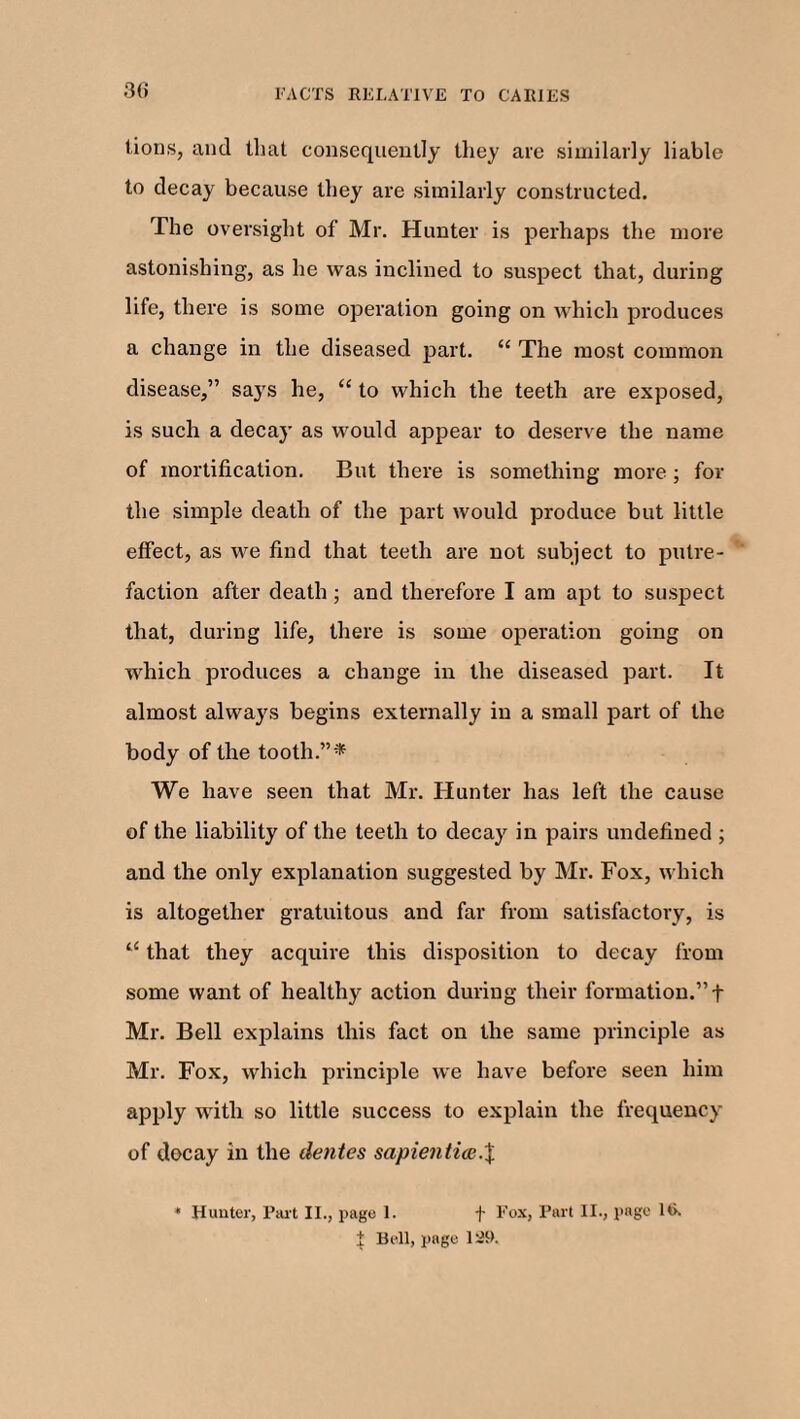 lions, and that consequently they are similarly liable to decay because they are similarly constructed. The oversight of Mr. Hunter is perhaps the more astonishing, as he was inclined to suspect that, during life, there is some operation going on which produces a change in the diseased part. “ The most common disease,” saj's he, “ to which the teeth are exposed, is such a decay as would appear to deserve the name of mortification. But there is something more ; for the simple death of the part would produce but little effect, as we find that teeth are not subject to putre¬ faction after death; and therefore I am apt to suspect that, during life, there is some operation going on which produces a change in the diseased part. It almost always begins externally in a small part of the body of the tooth.”* We have seen that Mr. Hunter has left the cause of the liability of the teeth to decay in pairs undefined ; and the only explanation suggested by Mr. Fox, which is altogether gratuitous and far from satisfactory, is “ that they acquire this disposition to decay from some want of healthy action during their formation.” + Mr. Bell explains this fact on the same principle as Mr. Fox, which principle we have before seen him apply with so little success to explain the frequency of decay in the dentes sapientice.X 41 Hunter, Part II., page 1. f Fox, Part II., page 16. £ Bell, page 129.