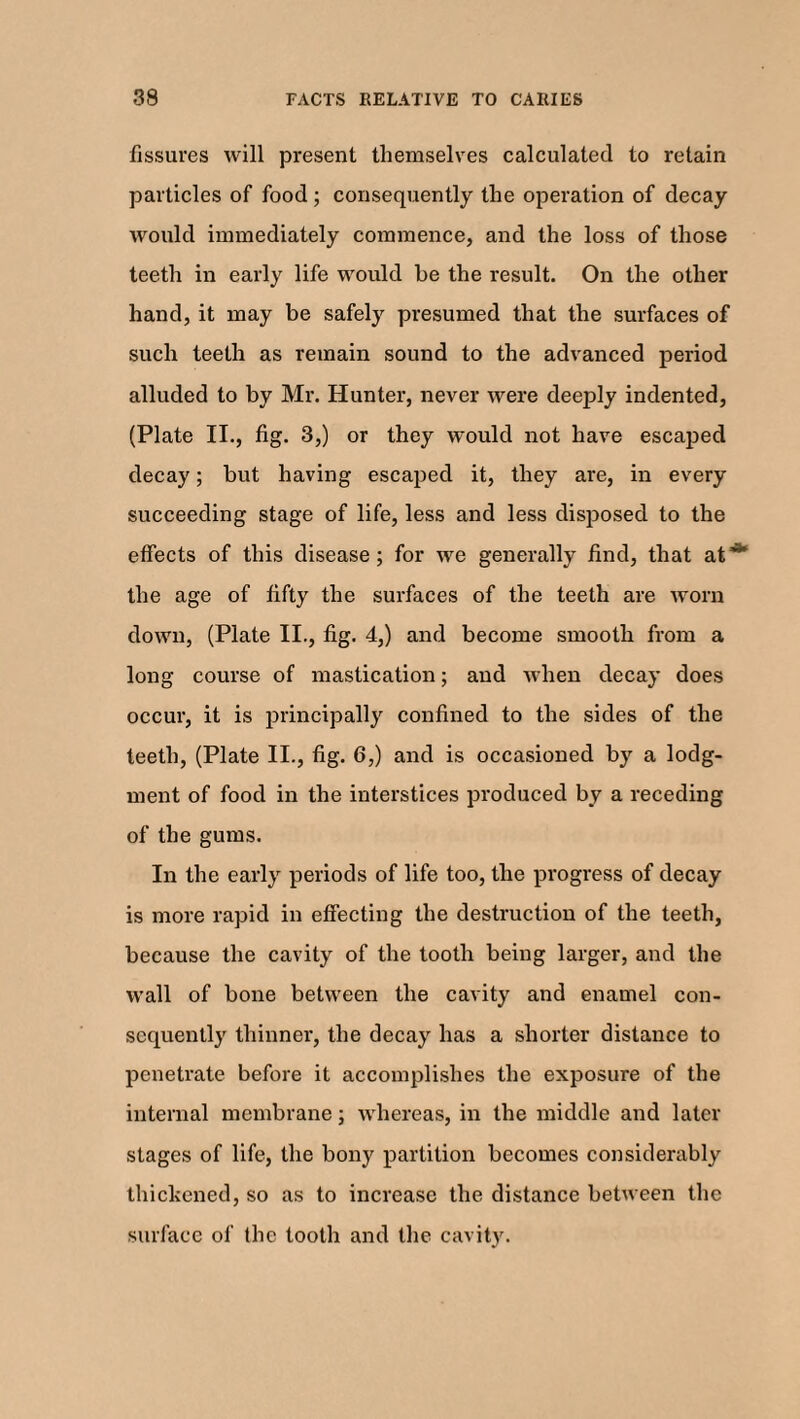 fissures will present themselves calculated to retain particles of food; consequently the operation of decay would immediately commence, and the loss of those teeth in early life would he the result. On the other hand, it may be safely presumed that the surfaces of such teeth as remain sound to the advanced period alluded to by Mr. Hunter, never were deeply indented, (Plate II., fig. 3,) or they would not have escaped decay; but having escaped it, they are, in every succeeding stage of life, less and less disposed to the effects of this disease; for we generally find, that at~ the age of fifty the surfaces of the teeth are worn down, (Plate II., fig. 4,) and become smooth from a long course of mastication; and when decay does occur, it is principally confined to the sides of the teeth, (Plate II., fig. 6,) and is occasioned by a lodg¬ ment of food in the interstices produced by a receding of the gums. In the early periods of life too, the progress of decay is more rapid in effecting the destruction of the teeth, because the cavity of the tooth being larger, and the wall of bone between the cavity and enamel con¬ sequently thinner, the decay has a shorter distance to penetrate before it accomplishes the exposure of the internal membrane; whereas, in the middle and later stages of life, the bony partition becomes considerably thickened, so as to increase the distance between the surface of the tooth and the cavity.