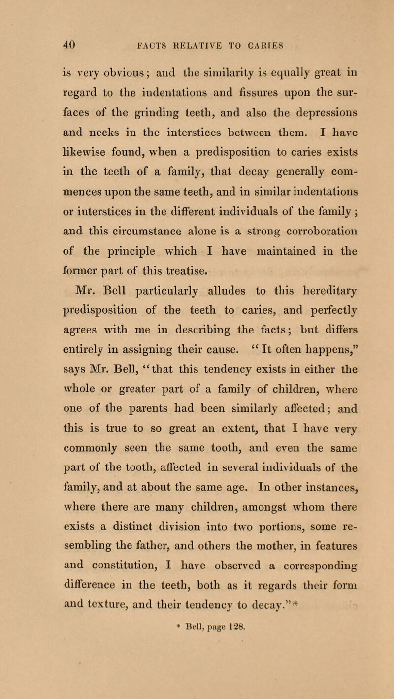 is very obvious; and the similarity is equally great in regard to the indentations and fissures upon the sur¬ faces of the grinding teeth, and also the depressions and necks in the interstices between them. I have likewise found, when a predisposition to caries exists in the teeth of a family, that decay generally com¬ mences upon the same teeth, and in similar indentations or interstices in the different individuals of the family; and this circumstance alone is a strong corroboration of the principle which I have maintained in the former part of this treatise. Mr. Bell particularly alludes to this hereditary predisposition of the teeth to caries, and perfectly agrees with me in describing the facts; but differs entirely in assigning their cause. “ It often happens,” says Mr. Bell, “that this tendency exists in either the whole or greater part of a family of children, where one of the parents had been similarly affected; and this is true to so great an extent, that I have very commonly seen the same tooth, and even the same part of the tooth, affected in several individuals of the family, and at about the same age. In other instances, where there are many children, amongst whom there exists a distinct division into two portions, some re¬ sembling the father, and others the mother, in features and constitution, I have observed a corresponding difference in the teeth, both as it regards their form and texture, and their tendency to decay.”*