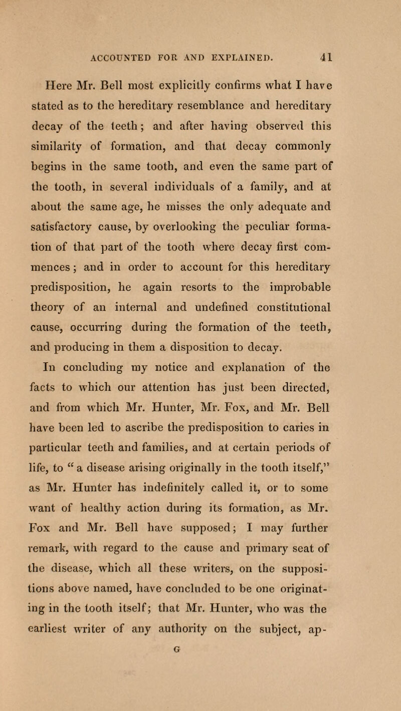 Here Mr. Bell most explicitly confirms what I have stated as to the hereditary resemblance and hereditary decay of the teeth; and after having observed this similarity of formation, and that decay commonly begins in the same tooth, and even the same part of the tooth, in several individuals of a family, and at about the same age, he misses the only adequate and satisfactory cause, by overlooking the peculiar forma¬ tion of that part of the tooth where decay first com¬ mences ; and in order to account for this hereditary predisposition, he again resorts to the improbable theory of an internal and undefined constitutional cause, occurring during the formation of the teeth, and producing in them a disposition to decay. In concluding my notice and explanation of the facts to which our attention has just been directed, and from which Mr. Hunter, Mr. Fox, and Mr. Bell have been led to ascribe the predisposition to caries in particular teeth and families, and at certain periods of life, to “ a disease arising originally in the tooth itself,” as Mr. Hunter has indefinitely called it, or to some want of healthy action during its formation, as Mr. Fox and Mr. Bell have supposed; I may further remark, with regard to the cause and primary seat of the disease, which all these writers, on the supposi¬ tions above named, have concluded to be one originat¬ ing in the tooth itself; that Mr. Hunter, who was the earliest writer of any authority on the subject, ap- G