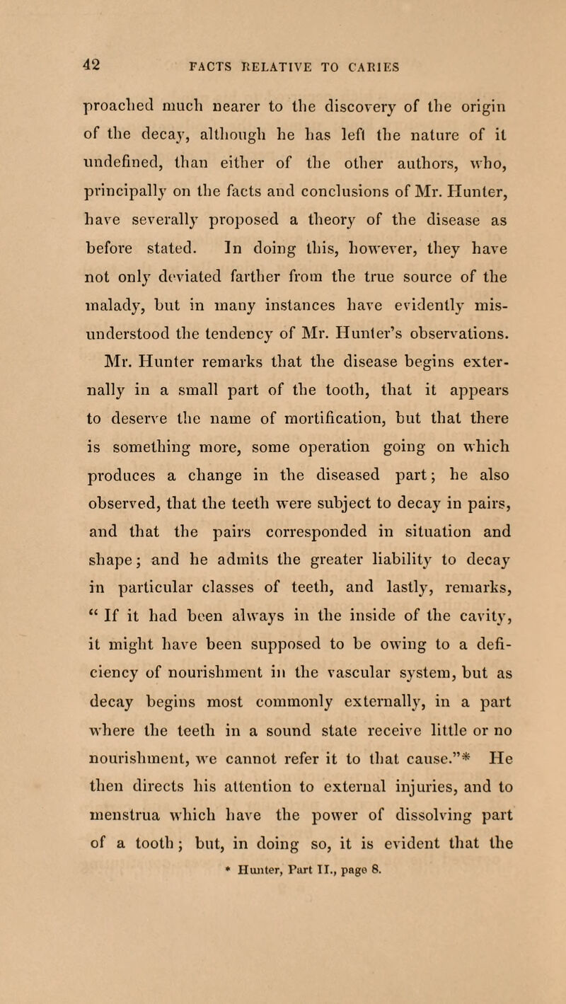 proached much nearer to the discovery of the origin of the decay, although he has lefl the nature of it undefined, than either of the other authors, who, principally on the facts and conclusions of Mr. Hunter, have severally proposed a theory of the disease as before stated. In doing this, however, they have not only deviated farther from the true source of the malady, but in many instances have evidently mis¬ understood the tendency of Mr. Hunter’s observations. Mr. Hunter remarks that the disease begins exter¬ nally in a small part of the tooth, that it appears to deserve the name of mortification, but that there is something more, some operation going on which produces a change in the diseased part; he also observed, that the teeth were subject to decay in pairs, and that the pairs corresponded in situation and shape; and he admits the greater liability to decay in particular classes of teeth, and lastly, remarks, “ If it had been always in the inside of the cavity, it might have been supposed to be owing to a defi¬ ciency of nourishment in the vascular system, but as decay begins most commonly externally, in a part where the teeth in a sound state receive little or no nourishment, we cannot refer it to that cause.”* He then directs his attention to external injuries, and to menstrua which have the power of dissolving part of a tooth; but, in doing so, it is evident that the • Hunter, Part IT., page 8.