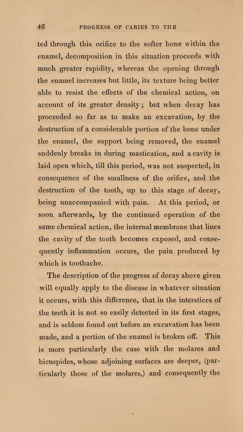 ted through this orifice to the softer bone within the enamel, decomposition in this situation proceeds with much greater rapidity, whereas the opening through the enamel increases but little, its texture being better able to resist the effects of the chemical action, on account of its greater density; but when decay has proceeded so far as to make an excavation, by the destruction of a considerable portion of the bone under the enamel, the support being removed, the enamel suddenly breaks in during mastication, and a cavity is laid open which, till this period, w'as not suspected, in consequence of the smallness of the orifice, and the destruction of the tooth, up to this stage of decay, being unaccompanied with pain. At this period, or soon afterwards, by the continued operation of the same chemical action, the internal membrane that lines the cavity of the tooth becomes exposed, and conse¬ quently inflammation occurs, the pain produced by which is toothache. The description of the progress of decay above given will equally apply to the disease in whatever situation it occurs, with this difference, that in the interstices of the teeth it is not so easily detected in its first stages, and is seldom found out before an excavation has been made, and a portion of the enamel is broken off. This is more particularly the case with the molares and bicuspides, whose adjoining surfaces are deeper, (par¬ ticularly those of the molares,) and consequently the