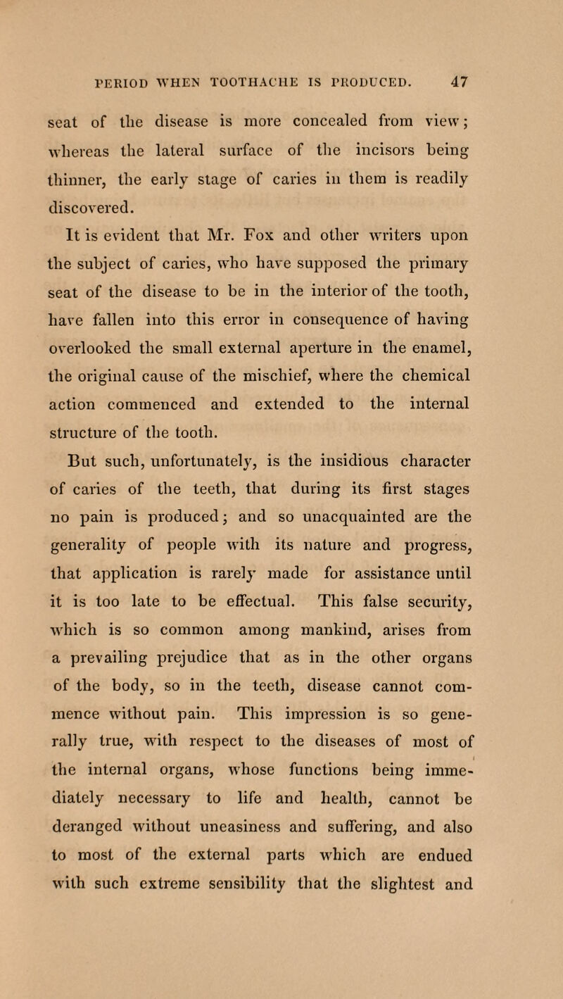 seat of tlie disease is more concealed from view; whereas the lateral surface of the incisors being thinner, the early stage of caries in them is readily discovered. It is evident that Mr. Fox and other writers upon the subject of caries, who have supposed the primary seat of the disease to be in the interior of the tooth, have fallen into this error in consequence of having overlooked the small external aperture in the enamel, the original cause of the mischief, where the chemical action commenced and extended to the internal structure of the tooth. But such, unfortunately, is the insidious character of caries of the teeth, that during its first stages no pain is produced; and so unacquainted are the generality of people with its nature and progress, that application is rarely made for assistance until it is too late to be effectual. This false security, which is so common among mankind, arises from a prevailing prejudice that as in the other organs of the body, so in the teeth, disease cannot com¬ mence without pain. This impression is so gene¬ rally true, with respect to the diseases of most of the internal organs, whose functions being imme¬ diately necessary to life and health, cannot be deranged without uneasiness and suffering, and also to most of the external parts which are endued with such extreme sensibility that the slightest and