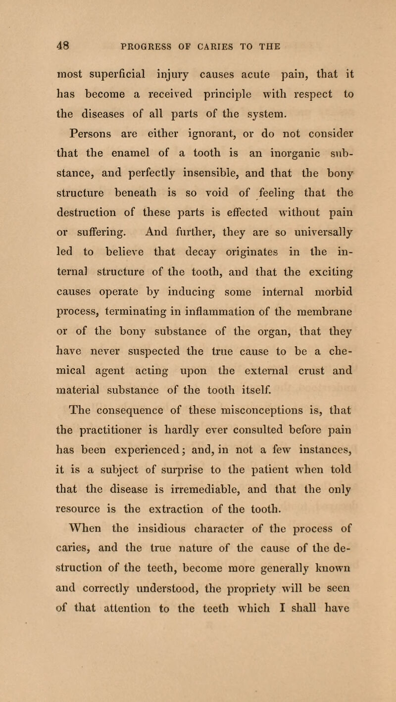 most superficial injury causes acute pain, that it has become a received principle with respect to the diseases of all parts of the system. Persons are either ignorant, or do not consider that the enamel of a tooth is an inorganic sub¬ stance, and perfectly insensible, and that the bony structure beneath is so void of feeling that the destruction of these parts is effected without pain or suffering. And further, they are so universally led to believe that decay originates in the in¬ ternal structure of the tooth, and that the exciting causes operate by inducing some internal morbid process, terminating in inflammation of the membrane or of the bony substance of the organ, that they have never suspected the true cause to be a che¬ mical agent acting upon the external crust and material substance of the tooth itself. The consequence of these misconceptions is, that the practitioner is hardly ever consulted before pain has been experienced; and, in not a few instances, it is a subject of surprise to the patient when told that the disease is irremediable, and that the only resource is the extraction of the tooth. When the insidious character of the process of caries, and the true nature of the cause of the de¬ struction of the teeth, become more generally known and correctly understood, the propriety will be seen of that attention to the teeth 'which I shall have