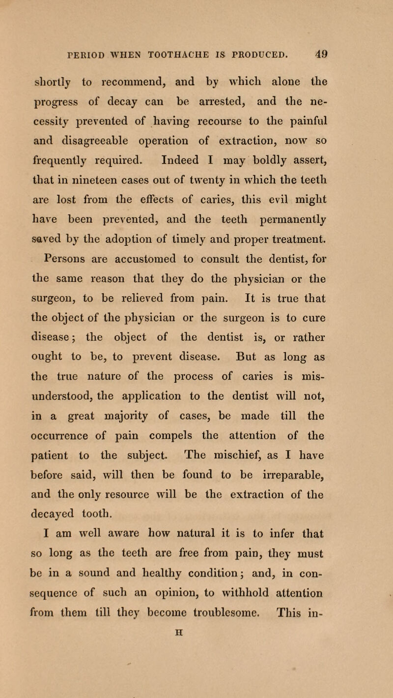 shortly to recommend, and by which alone the progress of decay can be arrested, and the ne¬ cessity prevented of having recourse to the painful and disagreeable operation of extraction, now so frequently required. Indeed I may boldly assert, that in nineteen cases out of twenty in which the teeth are lost from the effects of caries, this evil might have been prevented, and the teeth permanently saved by the adoption of timely and proper treatment. Persons are accustomed to consult the dentist, for the same reason that they do the physician or the surgeon, to be relieved from pain. It is true that the object of the physician or the surgeon is to cure disease; the object of the dentist is, or rather ought to be, to prevent disease. But as long as the true nature of the process of caries is mis¬ understood, the application to the dentist will not, in a great majority of cases, be made till the occurrence of pain compels the attention of the patient to the subject. The mischief, as I have before said, will then be found to be irreparable, and the only resource will be the extraction of the decayed tooth. I am well aware how natural it is to infer that so long as the teeth are free from pain, they must be in a sound and healthy condition; and, in con¬ sequence of such an opinion, to withhold attention from them till they become troublesome. This in- H