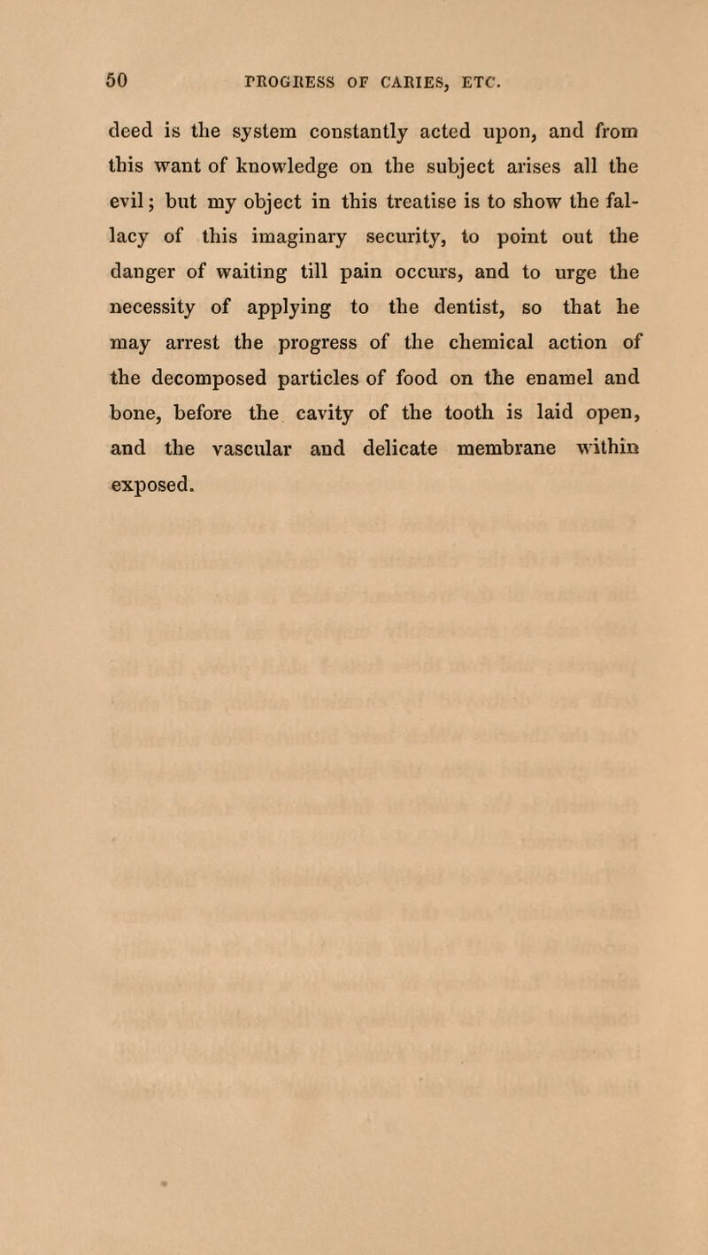 deed is the system constantly acted upon, and from this want of knowledge on the subject arises all the evil; but my object in this treatise is to show the fal¬ lacy of this imaginary security, to point out the danger of waiting till pain occurs, and to urge the necessity of applying to the dentist, so that he may arrest the progress of the chemical action of the decomposed particles of food on the enamel and bone, before the cavity of the tooth is laid open, and the vascular and delicate membrane within exposed.