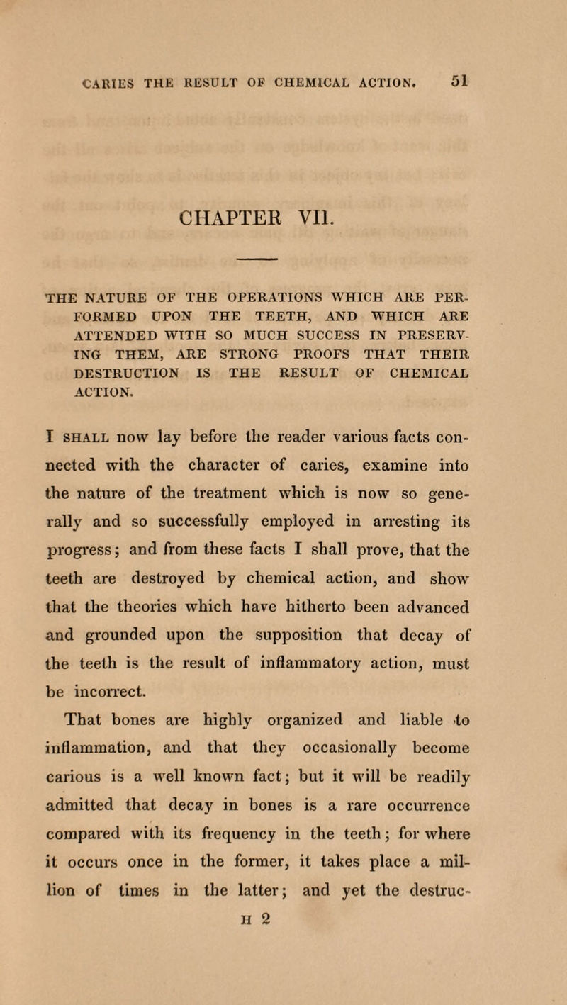 CHAPTER VII. THE NATURE OF THE OPERATIONS WHICH ARE PER¬ FORMED UPON THE TEETH, AND WHICH ARE ATTENDED WITH SO MUCH SUCCESS IN PRESERV¬ ING THEM, ARE STRONG PROOFS THAT THEIR DESTRUCTION IS THE RESULT OF CHEMICAL ACTION. I shall now lay before the reader various facts con¬ nected with the character of caries, examine into the nature of the treatment which is now so gene¬ rally and so successfully employed in arresting its progress; and from these facts I shall prove, that the teeth are destroyed by chemical action, and show that the theories which have hitherto been advanced and grounded upon the supposition that decay of the teeth is the result of inflammatory action, must be incorrect. That bones are highly organized and liable to inflammation, and that they occasionally become carious is a well known fact; but it will be readily admitted that decay in bones is a rare occurrence compared with its frequency in the teeth; for where it occurs once in the former, it takes place a mil¬ lion of times in the latter; and yet the destruc- II 2