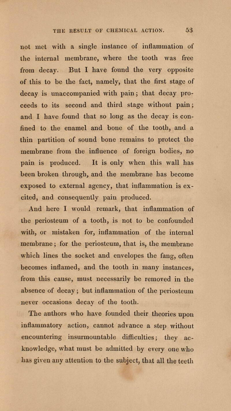 not met with a single instance of inflammation of the internal membrane, where the tooth was free from decay. But I have found the very opposite of this to be the fact, namely, that the first stage of decay is unaccompanied with pain; that decay pro¬ ceeds to its second and third stage without pain; and I have found that so long as the decay is con¬ fined to the enamel and bone of the tooth, and a thin partition of sound bone remains to protect the membrane from the influence of foreign bodies, no pain is produced. It is only when this wall has been broken through, and the membrane has become exposed to external agency, that inflammation is ex¬ cited, and consequently pain produced. And here I would remark, that inflammation of the periosteum of a tooth, is not to be confounded with, or mistaken for, inflammation of the internal membrane; for the periosteum, that is, the membrane which lines the socket and envelopes the fang, often becomes inflamed, and the tooth in many instances, from this cause, must necessarily be removed in the absence of decay; but inflammation of the periosteum never occasions decay of the tooth. The authors who have founded their theories upon inflammatory action, cannot advance a step without encountering insurmountable difficulties; they ac¬ knowledge, what must be admitted by every one who has given any attention to the subject, that all the teeth