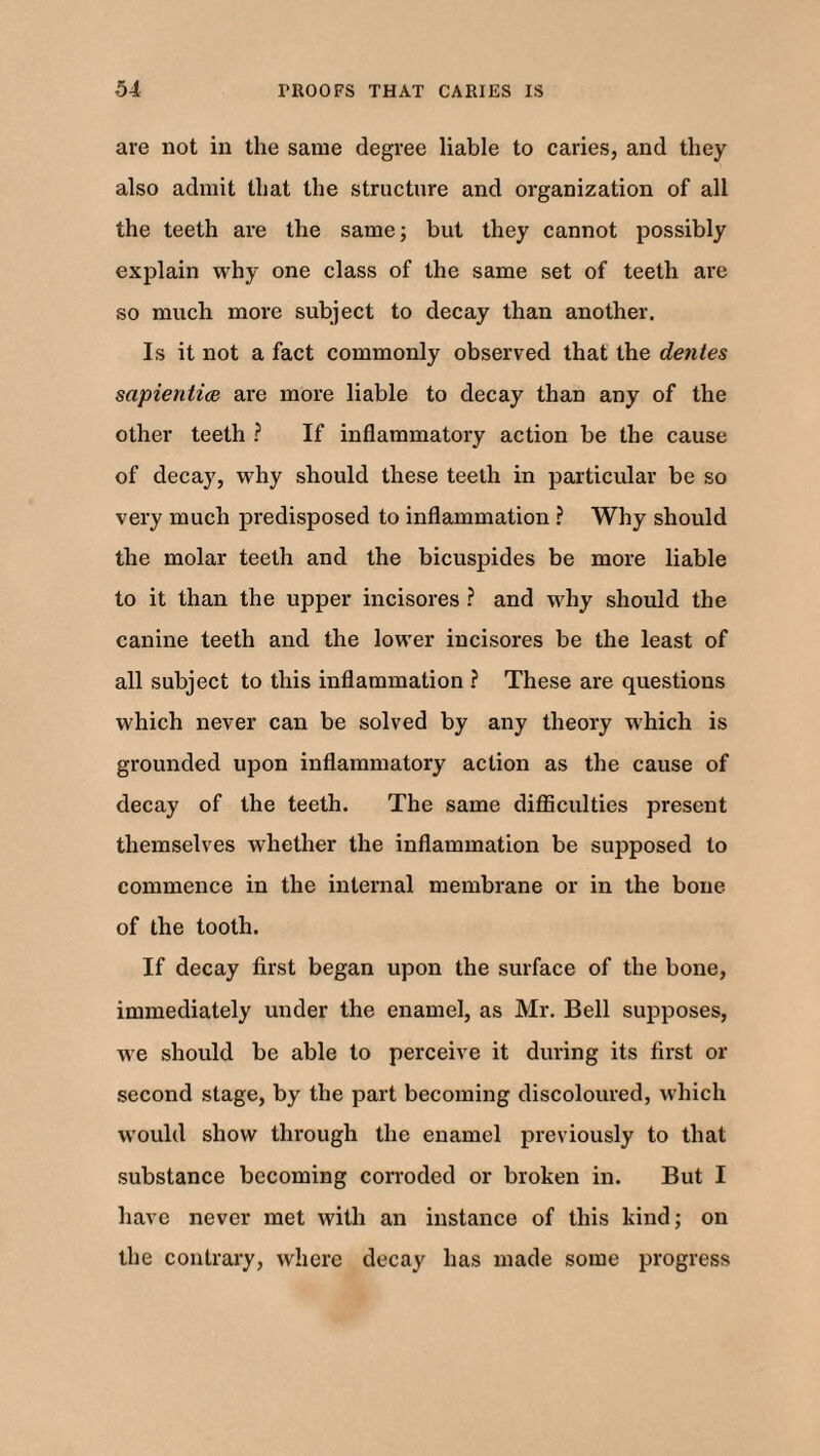 are not in the same degree liable to caries, and they also admit that the structure and organization of all the teeth are the same; but they cannot possibly explain why one class of the same set of teeth are so much more subject to decay than another. Is it not a fact commonly observed that the dentes sapientice are more liable to decay than any of the other teeth ? If inflammatory action be the cause of decay, why should these teeth in particular be so very much predisposed to inflammation ? Why should the molar teeth and the bicuspides be more liable to it than the upper incisores ? and why should the canine teeth and the lower incisores be the least of all subject to this inflammation ? These are questions which never can be solved by any theory which is grounded upon inflammatory action as the cause of decay of the teeth. The same difficulties present themselves whether the inflammation be supposed to commence in the internal membrane or in the bone of the tooth. If decay first began upon the surface of the bone, immediately under the enamel, as Mr. Bell supposes, we should be able to perceive it during its first or second stage, by the part becoming discoloured, which would show through the enamel previously to that substance becoming corroded or broken in. But I have never met with an instance of this kind; on the contrary, where decay has made some progress