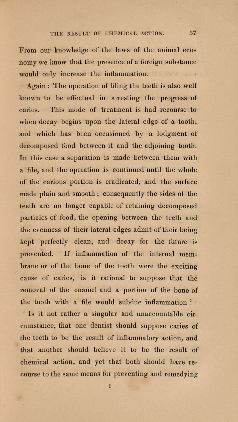 From our knowledge of the laws of the animal eco¬ nomy we know that the presence of a foreign substance would only increase the inflammation. Again : The operation of filing the teeth is also well known to be effectual in arresting the progress of caries. This mode of treatment is had recourse to when decay begins upon the lateral edge of a tooth, and which has been occasioned by a lodgment of decomposed food between it and the adjoining tooth. In this case a separation is made between them with a file, and the operation is continued until the whole of the carious portion is eradicated, and the surface made plain and smooth ; consequently the sides of the teeth are no longer capable of retaining decomposed particles of food, the opening between the teeth and the evenness of their lateral edges admit of their being kept perfectly clean, and decay for the future is prevented. If inflammation of the internal mem¬ brane or of the bone of the tooth were the exciting cause of caries, is it rational to suppose that the removal of the enamel and a portion of the bone of the tooth with a file would subdue inflammation ? Is it not rather a singular and unaccountable cir¬ cumstance, that one dentist should suppose caries of the teeth to be the result of inflammatory action, and that another should believe it to be the result of chemical action, and yet that both should have re¬ course to the same means for preventing and remedying i