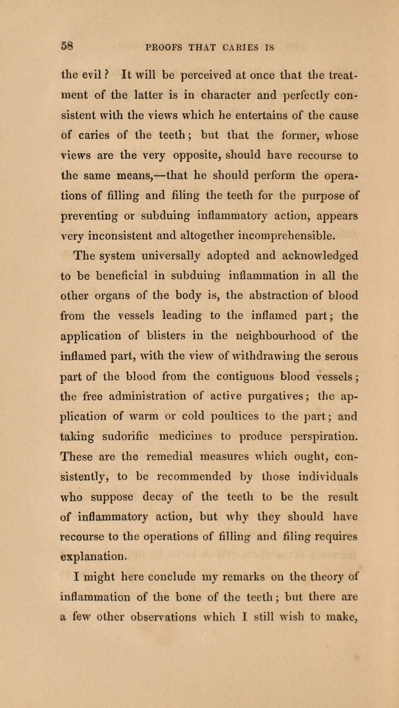 the evil ? It will be perceived at once that the treat¬ ment of the latter is in character and perfectly con¬ sistent with the views which he entertains of the cause of caries of the teeth; but that the former, whose views are the very opposite, should have recourse to the same means,—that he should perform the opera¬ tions of filling and filing the teeth for the purpose of preventing or subduing inflammatory action, appears very inconsistent and altogether incomprehensible. The system universally adopted and acknowledged to be beneficial in subduing inflammation in all the other organs of the body is, the abstraction of blood from the vessels leading to the inflamed part; the application of blisters in the neighbourhood of the inflamed part, with the view of withdrawing the serous part of the blood from the contiguous blood vessels; the free administration of active purgatives; the ap¬ plication of warm or cold poultices to the part; and taking sudorific medicines to produce perspiration. These are the remedial measures which ought, con¬ sistently, to be recommended by those individuals who suppose decay of the teeth to be the result of inflammatory action, but why they should have recourse to the operations of filling and filing requires explanation. I might here conclude my remarks on the theory of inflammation of the bone of the teeth; but there are a few other observations which I still wish to make,