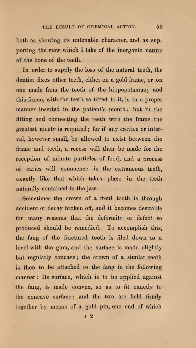 both as showing its untenable character, and as sup¬ porting the view which I take of the inorganic nature of the bone of the teeth. In order to supply the loss of the natural teeth, the dentist fixes other teeth, either on a gold frame, or on one made from the tooth of the hippopotamus; and this frame, with the teeth so fitted to it, is in a proper manner inserted in the patient’s mouth ; but in the fitting and connecting the teeth with the frame the greatest nicety is required ; for if any crevice or inter¬ val, however small, be allowed to exist between the frame and teeth, a recess will then be made for the reception of minute particles of food, and a process of caries will commence in the extraneous teeth, exactly like that which takes place in the teeth naturally contained in the jaw. Sometimes the crown of a front tooth is through accident or decay broken off, and it becomes desirable for many reasons that the deformity or defect so produced should be remedied. To accomplish this, the fang of the fractured tooth is filed down to a level with the gum, and the surface is made slightly but regularly concave; the crown of a similar tooth is then to be attached to the fang in the following- manner : Its surface, which is to be applied against the fang, is made convex, so as to fit exactly to the concave surface; and the two are held firmly together by means of a gold pin, one end of which i 2