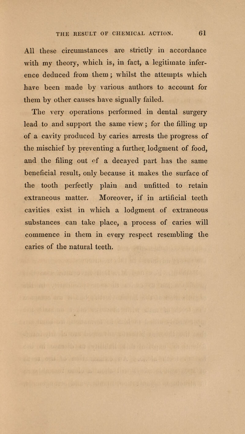 All these circumstances are strictly in accordance with my theory, which is, in fact, a legitimate infer¬ ence deduced from them; whilst the attempts which have been made by various authors to account for them by other causes have signally failed. The very operations performed in dental surgery lead to and support the same view; for the filling up of a cavity produced by caries arrests the progress of the mischief by preventing a further lodgment of food, and the filing out a decayed part has the same beneficial result, only because it makes the surface of the tooth perfectly plain and unfitted to retain extraneous matter. Moreover, if in artificial teeth cavities exist in which a lodgment of extraneous substances can take place, a process of caries will commence in them in every respect resembling the caries of the natural teeth.