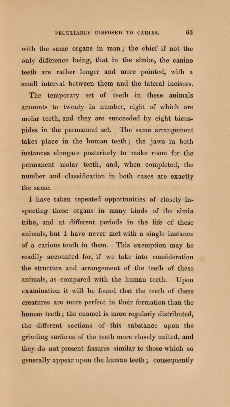 with the same organs in man; the chief if not the only difference being, that in the simiae, the canine teeth are rather longer and more pointed, with a small interval between them and the lateral incisors. The temporary set of teeth in these animals amounts to twenty in number, eight of which are molar teeth, and they are succeeded by eight bicus- pides in the permanent set. The same arrangement takes place in the human teeth; the jaws in both instances elongate posteriorly to make room for the permanent molar teeth, and, when completed, the number and classification in both cases are exactly the same. I have taken repeated opportunities of closely in¬ specting these organs in many kinds of the simia tribe, and at different periods in the life of these animals, but I have never met with a single instance of a carious tooth in them. This exemption may be readily accounted for, if we take into consideration the structure and arrangement of the teeth of these animals, as compared with the human teeth. Upon examination it will be found that the teeth of these creatures are more perfect in their formation than the human teeth; the enamel is more regularly distributed, the different sections of this substance upon the grinding surfaces of the teeth more closely united, and they do not present fissures similar to those which so generally appear upon the human teeth j consequently