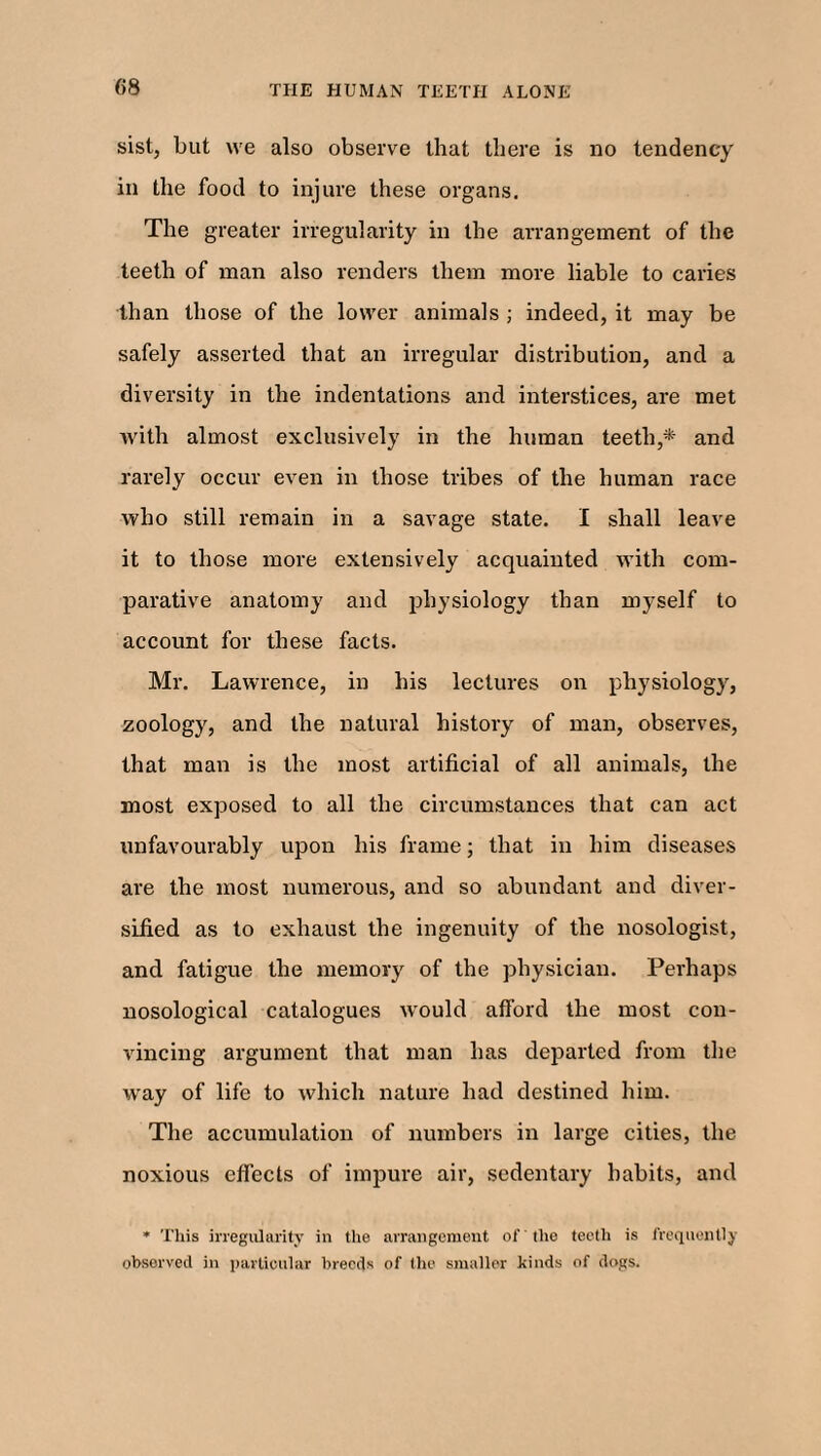 sist, but we also observe that there is no tendency in the food to injure these organs. The greater irregularity in the arrangement of the teeth of man also renders them more liable to caries than those of the lower animals ; indeed, it may be safely asserted that an irregular distribution, and a diversity in the indentations and interstices, are met with almost exclusively in the human teeth,* and rarely occur even in those tribes of the human race who still remain in a savage state. I shall leave it to those more extensively acquainted with com¬ parative anatomy and physiology than myself to account for these facts. Mr. Lawrence, in his lectures on physiology, zoology, and the natural history of man, observes, that man is the most artificial of all animals, the most exposed to all the circumstances that can act unfavourably upon his frame; that in him diseases are the most numerous, and so abundant and diver¬ sified as to exhaust the ingenuity of the nosologist, and fatigue the memory of the physician. Perhaps nosological catalogues would afford the most con¬ vincing argument that man has departed from the way of life to which nature had destined him. The accumulation of numbers in large cities, the noxious effects of impure air, sedentary habits, and * This irregularity in the arrangement of the teeth is frequently observed in particular breeds of the smaller kinds of dogs.