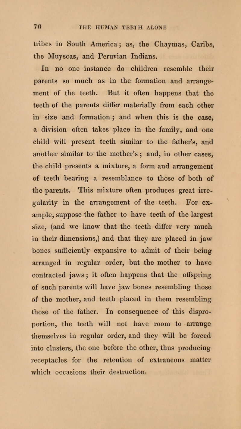 tribes in South America; as, the Chaymas, Caribs, the Muyscas, and Peruvian Indians. In no one instance do children resemble their parents so much as in the formation and arrange¬ ment of the teeth. But it often happens that the teeth of the parents differ materially from each other in size and formation ; and when this is the case, a division often takes place in the family, and one child will present teeth similar to the father’s, and another similar to the mother’s; and, in other cases, the child presents a mixture, a form and arrangement of teeth bearing a resemblance to those of both of the parents. This mixture often produces great irre¬ gularity in the arrangement of the teeth. For ex¬ ample, suppose the father to have teeth of the largest size, (and we know that the teeth differ very much in their dimensions,) and that they are placed in jaw bones sufficiently expansive to admit of their being arranged in regular order, but the mother to have contracted jaws; it often happens that the offspring of such parents will have jaw bones resembling those of the mother, and teeth placed in them resembling those of the father. In consequence of this dispro¬ portion, the teeth will not have room to arrange themselves in regular order, and they will be forced into clusters, the one before the other, thus producing receptacles for the retention of extraneous matter which occasions their destruction.