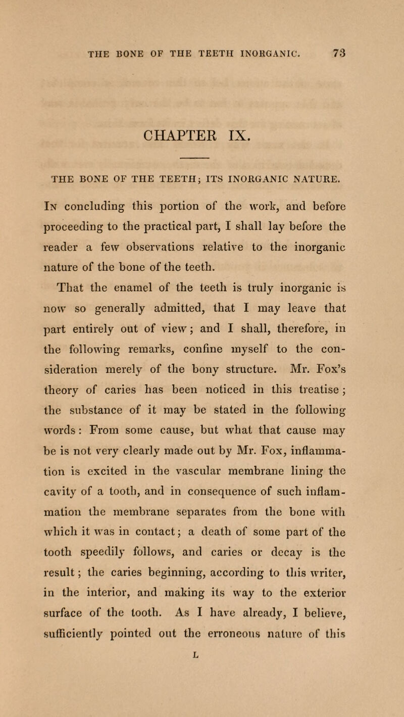 CHAPTER IX. THE BONE OF THE TEETH; ITS INORGANIC NATURE. In concluding this portion of the work, and before proceeding to the practical part, I shall lay before the reader a few observations relative to the inorganic nature of the bone of the teeth. That the enamel of the teeth is truly inorganic is now so generally admitted, that I may leave that part entirely out of view; and I shall, therefore, in the following remarks, confine myself to the con¬ sideration merely of the bony structure. Mr. Fox’s theory of caries has been noticed in this treatise ; the substance of it may be stated in the following- words : From some cause, but what that cause may be is not very clearly made out by Mr. Fox, inflamma¬ tion is excited in the vascular membrane lining the cavity of a tooth, and in consequence of such inflam¬ mation the membrane separates from the bone with which it was in contact; a death of some part of the tooth speedily follows, and caries or decay is the result; the caries beginning, according to this writer, in the interior, and making its way to the exterior surface of the tooth. As I have already, I believe, sufficiently pointed out the erroneous nature of this L