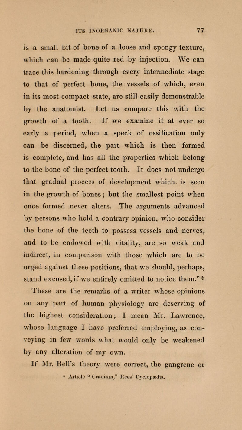 is a small bit of bone of a loose and spongy texture, which can be made quite red by injection. We can trace this hardening through every intermediate stage to that of perfect bone, the vessels of which, even in its most compact state, are still easily demonstrable by the anatomist. Let us compare this with the growth of a tooth. If we examine it at ever so early a period, when a speck of ossification only can be discerned, the part which is then formed is complete, and has all the properties which belong to the bone of the perfect tooth. It does not undergo that gradual process of development which is seen in the growth of bones; but the smallest point when once formed never alters. The arguments advanced by persons who hold a contrary opinion, who consider the bone of the teeth to possess vessels and nerves, and to be endowed with vitality, are so weak and indirect, in comparison with those which are to be urged against these positions, that we should, perhaps, stand excused, if we entirely omitted to notice them.”* These are the remarks of a writer whose opinions on any part of human physiology are deserving of the highest consideration; I mean Mr. Lawrence, whose language I have preferred employing, as con¬ veying in few words what would only be weakened by any alteration of my own. If Mr. Bell’s theory were correct, the gangrene or
