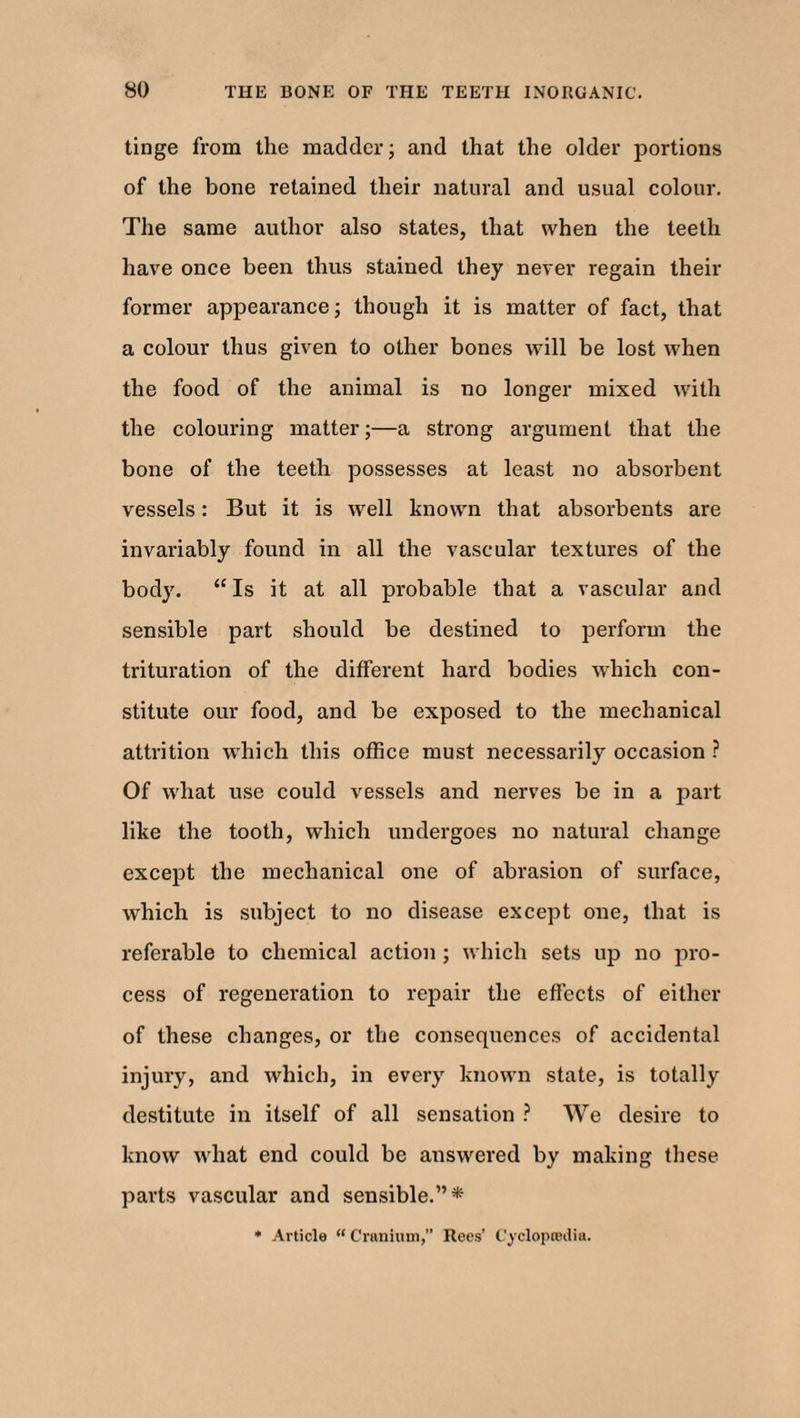 tinge from the madder; and that the older portions of the bone retained their natural and usual colour. The same author also states, that when the teeth have once been thus stained they never regain their former appearance; though it is matter of fact, that a colour thus given to other bones will be lost when the food of the animal is no longer mixed with the colouring matter;—a strong argument that the bone of the teeth possesses at least no absorbent vessels: But it is well known that absorbents are invariably found in all the vascular textures of the body. “ Is it at all probable that a vascular and sensible part should be destined to perform the trituration of the different hard bodies which con¬ stitute our food, and be exposed to the mechanical attrition which this office must necessarily occasion ? Of what use could vessels and nerves be in a part like the tooth, which undergoes no natural change except the mechanical one of abrasion of surface, which is subject to no disease except one, that is referable to chemical action ; which sets up no pro¬ cess of regeneration to repair the effects of either of these changes, or the consequences of accidental injury, and which, in every known state, is totally destitute in itself of all sensation ? We desire to know what end could be answered by making these parts vascular and sensible.”*