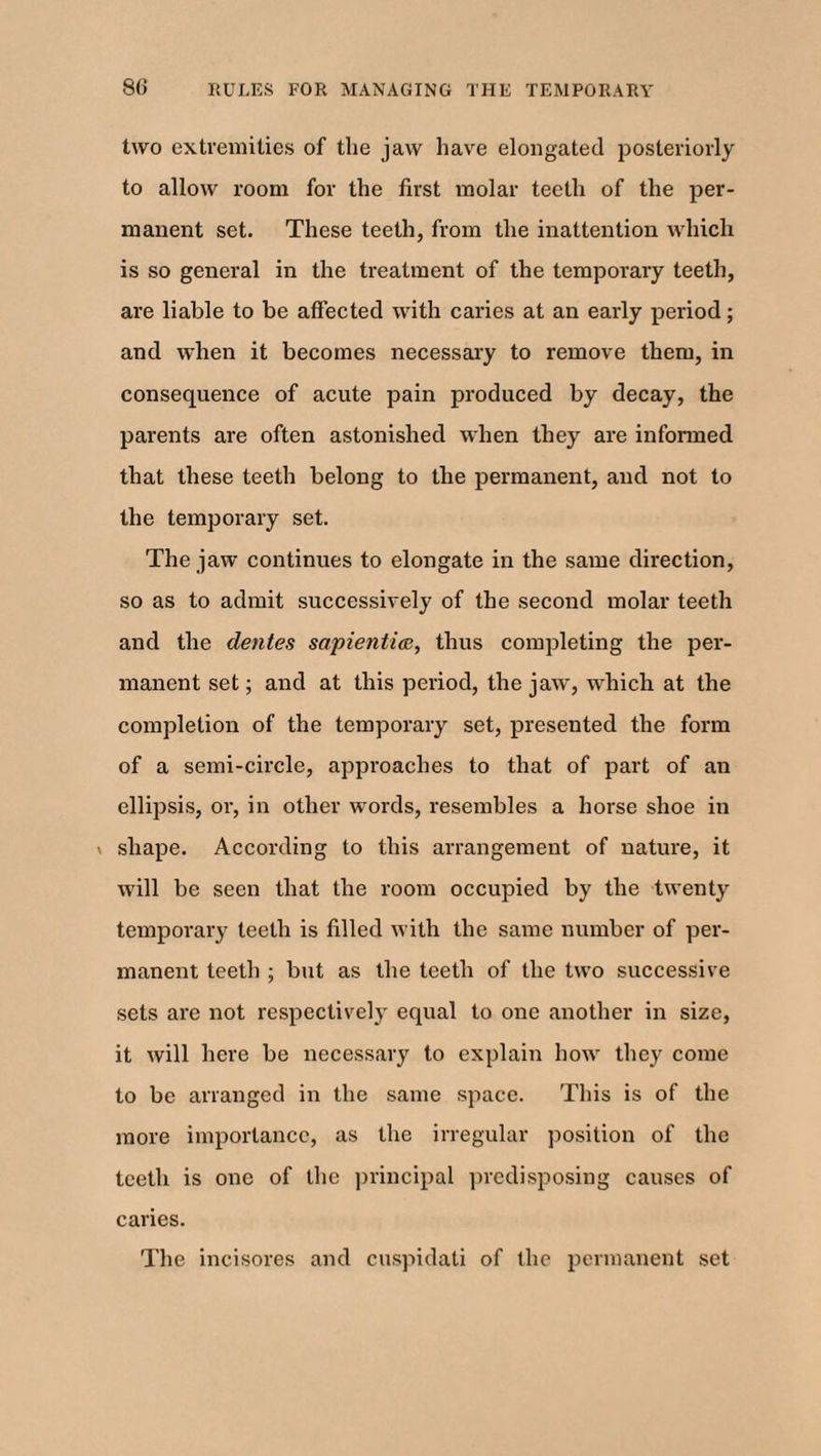 two extremities of the jaw have elongated posteriorly to allow room for the first molar teeth of the per¬ manent set. These teeth, from the inattention which is so general in the treatment of the temporary teeth, are liable to be affected with caries at an early period; and when it becomes necessary to remove them, in consequence of acute pain produced by decay, the parents are often astonished when they are informed that these teeth belong to the permanent, and not to the temporary set. The jaw continues to elongate in the same direction, so as to admit successively of the second molar teeth and the dentes sapiential, thus completing the per¬ manent set; and at this period, the jaw, which at the completion of the temporary set, presented the form of a semi-circle, approaches to that of part of an ellipsis, or, in other words, resembles a horse shoe in v shape. According to this arrangement of nature, it will be seen that the room occupied by the twenty temporary teeth is filled with the same number of per¬ manent teeth ; but as the teeth of the two successive sets are not respectively equal to one another in size, it will here be necessary to explain how they come to be arranged in the same space. This is of the more importance, as the irregular position of the teeth is one of the principal predisposing causes of caries. The incisores and cuspidati of the permanent set