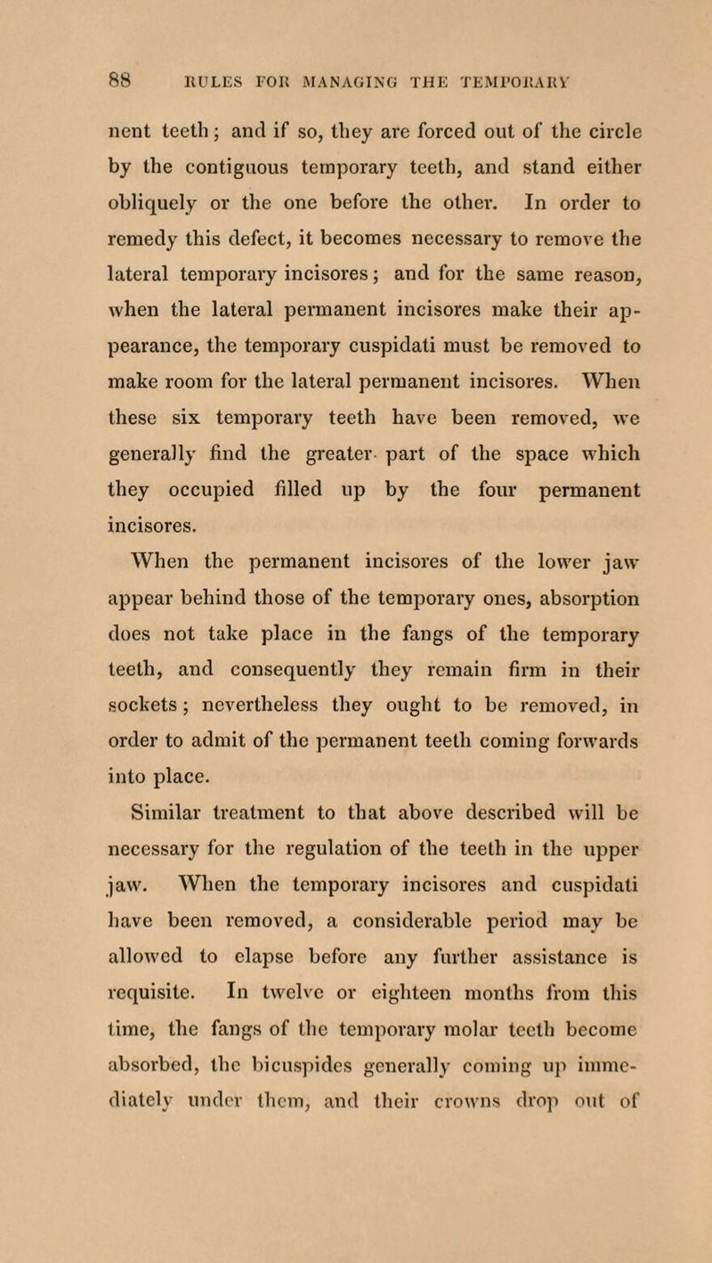 nent teeth; and if so, they are forced out of the circle by the contiguous temporary teeth, and stand either obliquely or the one before the other. In order to remedy this defect, it becomes necessary to remove the lateral temporary incisores; and for the same reason, when the lateral permanent incisores make their ap¬ pearance, the temporary cuspidati must be removed to make room for the lateral permanent incisores. When these six temporary teeth have been removed, we generally find the greater part of the space which they occupied filled up by the four permanent incisores. When the permanent incisores of the lower jaw appear behind those of the temporary ones, absorption does not take place in the fangs of the temporary teeth, and consequently they remain firm in their sockets; nevertheless they ought to be removed, in order to admit of the permanent teeth coming forwards into place. Similar treatment to that above described will be necessary for the regulation of the teeth in the upper jaw. When the temporary incisores and cuspidati have been removed, a considerable period may be allowed to elapse before any further assistance is requisite. In twelve or eighteen months from this time, the fangs of the temporary molar teeth become absorbed, the bicuspides generally coming up imme¬ diately under them, and their crowns drop out of