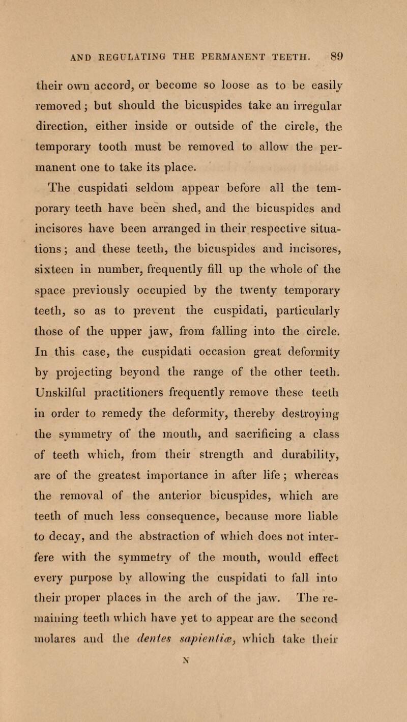 their own accord, or become so loose as to be easily removed; but should the bicuspides take an irregular direction, either inside or outside of the circle, the temporary tooth must be removed to allow the per¬ manent one to take its place. The cuspidati seldom appear before all the tem¬ porary teeth have been shed, and the bicuspides and incisores have been arranged in their respective situa¬ tions ; and these teeth, the bicuspides and incisores, sixteen in number, frequently fill up the whole of the space previously occupied by the twenty temporary teeth, so as to prevent the cuspidati, particularly those of the upper jaw, from falling into the circle. In this case, the cuspidati occasion great deformity by projecting beyond the range of the other teeth. Unskilful practitioners frequently remove these teeth in order to remedy the deformity, thereby destroying the symmetry of the mouth, and sacrificing a class of teeth which, from their strength and durability, are of the greatest importance in after life ; whereas the removal of the anterior bicuspides, which are teeth of much less consequence, because more liable to decay, and the abstraction of which does not inter¬ fere with the symmetry of the mouth, would effect every purpose by allowing the cuspidati to fall into their proper places in the arch of the jaw. The re¬ maining teeth which have yet to appear are the second molares and the denies sapienlice, which take their N