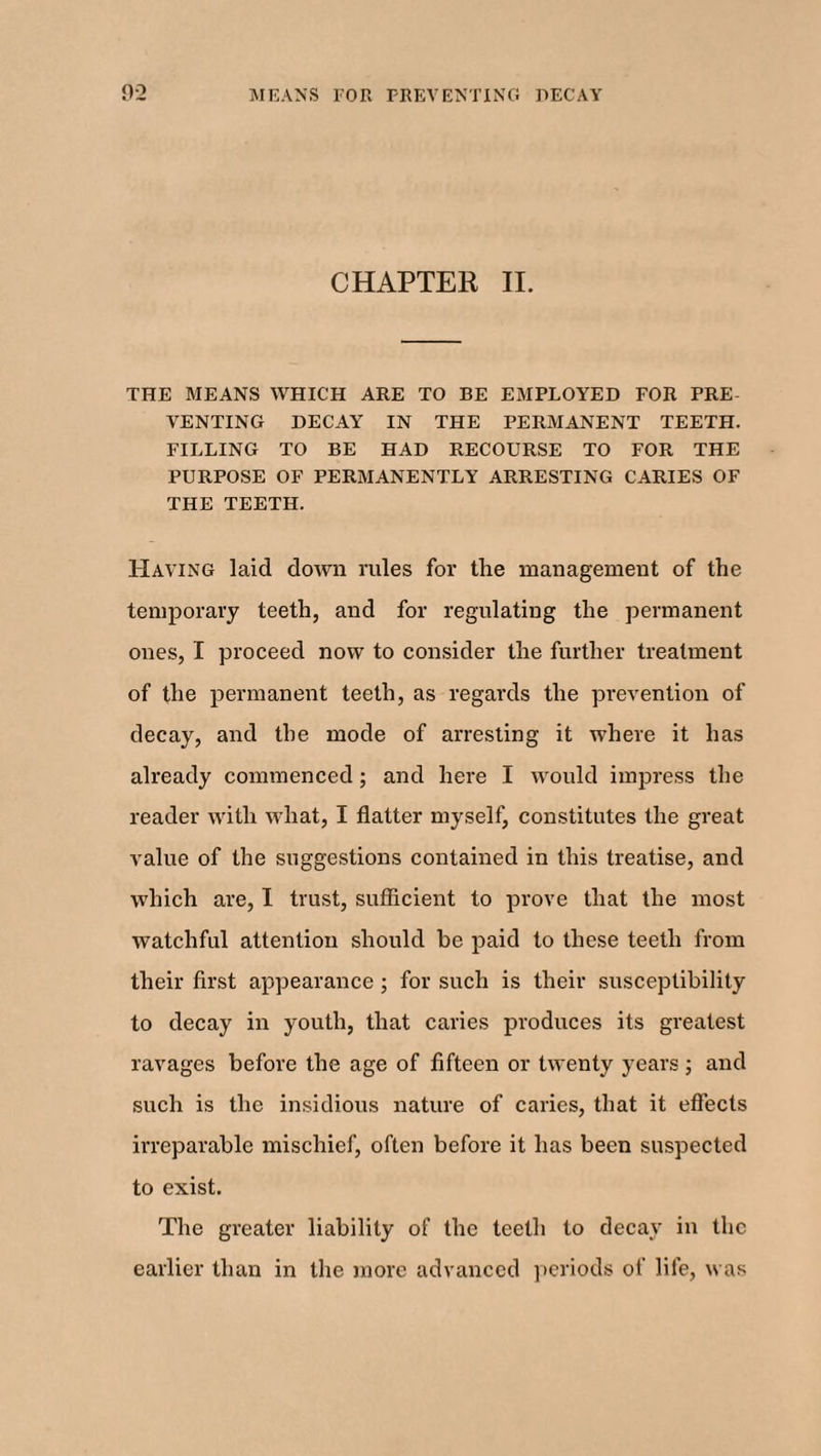 CHAPTER II. THE MEANS WHICH ARE TO BE EMPLOYED FOR PRE VENTING DECAY IN THE PERMANENT TEETH. FILLING TO BE HAD RECOURSE TO FOR THE PURPOSE OF PERMANENTLY ARRESTING CARIES OF THE TEETH. Having laid down rules for the management of the temporary teeth, and for regulating the permanent ones, I proceed now to consider the further treatment of the permanent teeth, as regards the prevention of decay, and the mode of arresting it where it has already commenced; and here I would impress the reader with what, I flatter myself, constitutes the great value of the suggestions contained in this treatise, and which are, I trust, sufficient to prove that the most watchful attention should be paid to these teeth from their first appearance ; for such is their susceptibility to decay in youth, that caries produces its greatest ravages before the age of fifteen or twenty years; and such is the insidious nature of caries, that it effects irreparable mischief, often before it has been suspected to exist. The greater liability of the teeth to decay in the earlier than in the more advanced periods of life, was