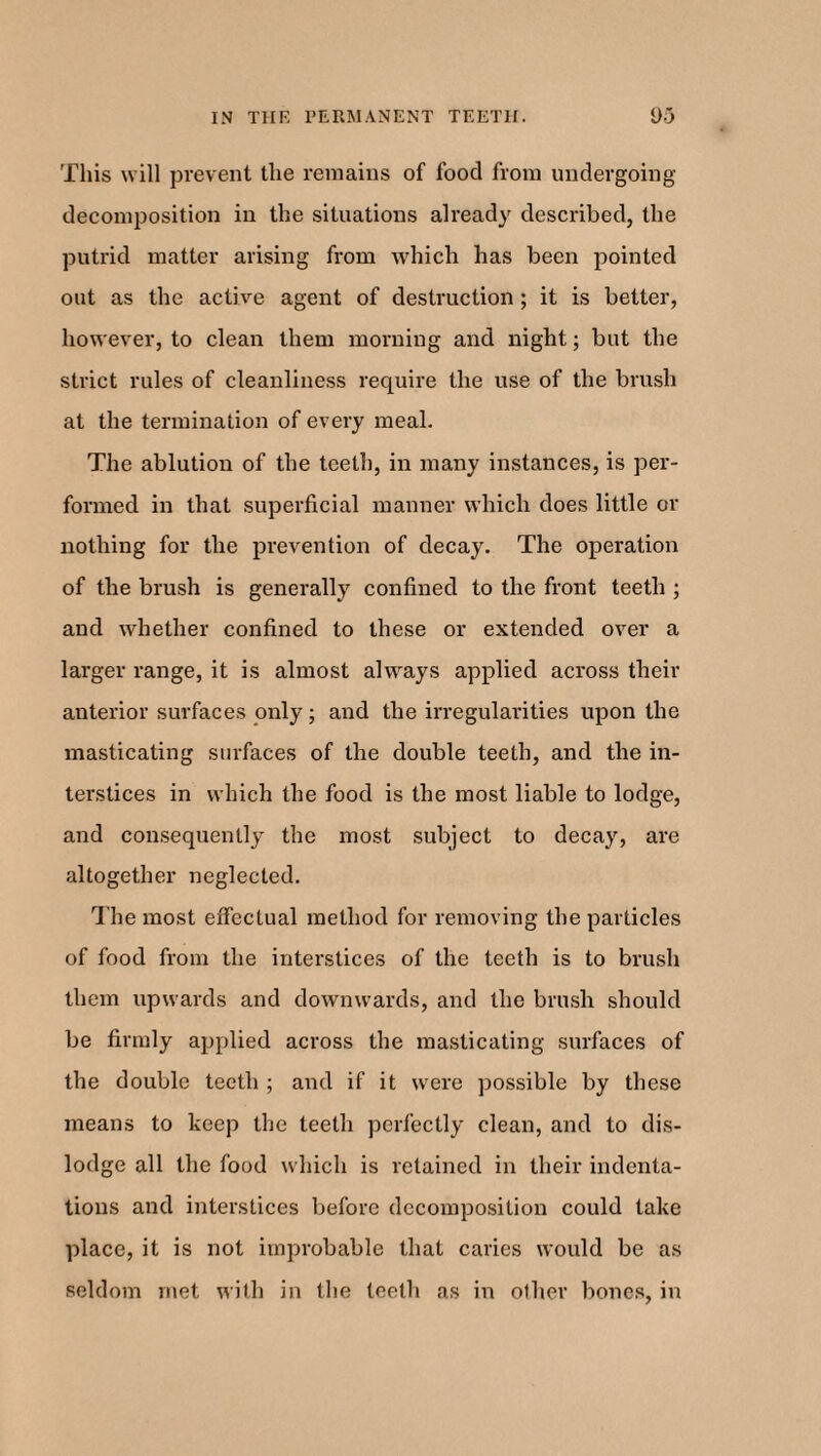 This will prevent the remains of food from undergoing decomposition in the situations already described, the putrid matter arising from which has been pointed out as the active agent of destruction ; it is better, however, to clean them morning and night; but the strict rules of cleanliness require the use of the brush at the termination of every meal. The ablution of the teeth, in many instances, is per¬ formed in that superficial manner which does little or nothing for the prevention of decay. The operation of the brush is generally confined to the front teeth ; and whether confined to these or extended over a larger range, it is almost always applied across their anterior surfaces only; and the irregularities upon the masticating surfaces of the double teeth, and the in¬ terstices in which the food is the most liable to lodge, and consequently the most subject to decay, are altogether neglected. The most effectual method for removing the particles of food from the interstices of the teeth is to brush them upwards and downwards, and the brush should be firmly applied across the masticating surfaces of the double teeth ; and if it were possible by these means to keep the teeth perfectly clean, and to dis¬ lodge all the food which is retained in their indenta¬ tions and interstices before decomposition could take place, it is not improbable that caries would be as seldom met with in the teeth as in oilier bones, in