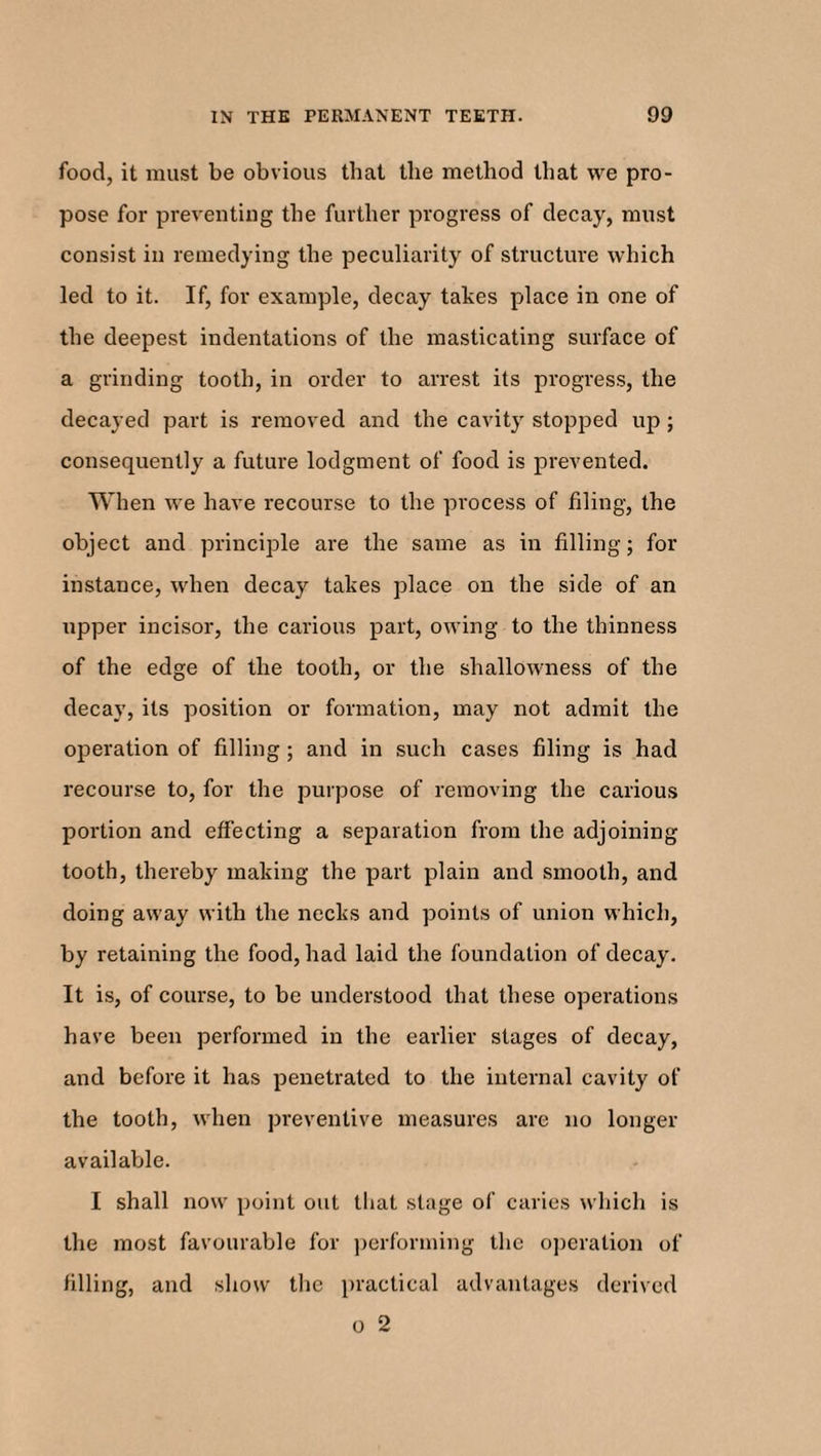 food, it must be obvious that the method that we pro¬ pose for preventing the further progress of decay, must consist in remedying the peculiarity of structure which led to it. If, for example, decay takes place in one of the deepest indentations of the masticating surface of a grinding tooth, in order to arrest its progress, the decayed part is removed and the cavity stopped up; consequently a future lodgment of food is prevented. When we have recourse to the process of filing, the object and principle are the same as in filling; for instance, when decay takes place on the side of an upper incisor, the carious part, owing to the thinness of the edge of the tooth, or the shallowness of the decay, its position or formation, may not admit the operation of filling; and in such cases filing is had recourse to, for the purpose of removing the carious portion and effecting a sejiaration from the adjoining tooth, thereby making the part plain and smooth, and doing away with the necks and points of union which, by retaining the food, had laid the foundation of decay. It is, of course, to be understood that these operations have been performed in the earlier stages of decay, and before it has penetrated to the internal cavity of the tooth, when preventive measures are no longer available. I shall now point out that stage of caries which is the most favourable for performing the operation of filling, and show the practical advantages derived o 2