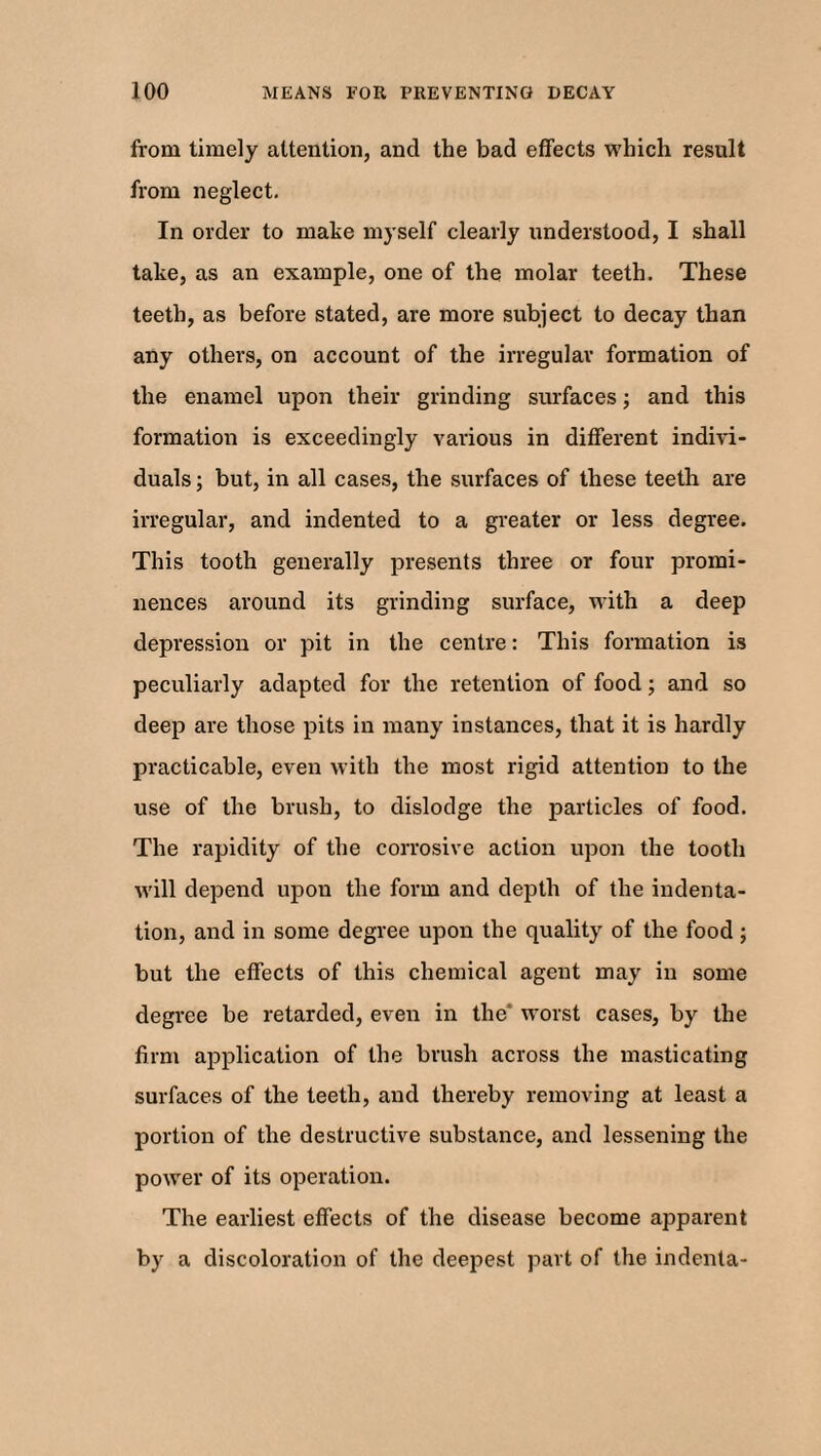 from timely attention, ancl the bad effects which result from neglect. In order to make myself clearly understood, I shall take, as an example, one of the molar teeth. These teeth, as before stated, are more subject to decay than any others, on account of the irregular formation of the enamel upon their grinding surfaces; and this formation is exceedingly various in different indivi¬ duals ; but, in all cases, the surfaces of these teeth are irregular, and indented to a greater or less degree. This tooth generally presents three or four promi¬ nences around its grinding surface, with a deep depression or pit in the centre: This formation is peculiarly adapted for the retention of food; and so deep are those pits in many instances, that it is hardly practicable, even with the most rigid attention to the use of the brush, to dislodge the particles of food. The rapidity of the corrosive action upon the tooth will depend upon the form and depth of the indenta¬ tion, and in some degree upon the quality of the food; but the effects of this chemical agent may in some degree be retarded, even in the” worst cases, by the firm application of the brush across the masticating surfaces of the teeth, and thereby removing at least a portion of the destructive substance, and lessening the power of its operation. The earliest effects of the disease become apparent by a discoloration of the deepest part of the indenta-