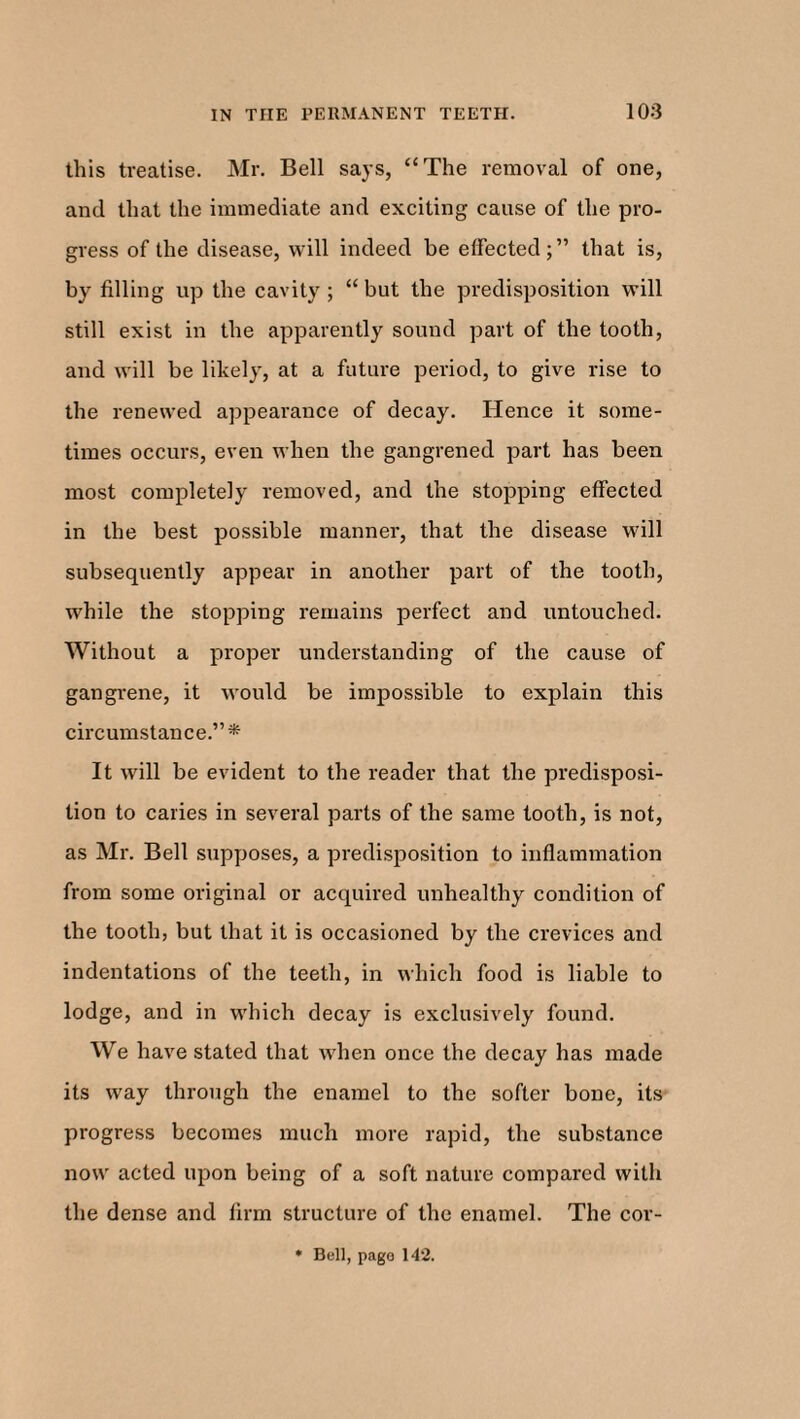 this treatise. Mr. Bell says, “The removal of one, and that the immediate and exciting cause of the pro¬ gress of the disease, will indeed be effected;” that is, by filling up the cavity ; “ but the predisposition will still exist in the apparently sound part of the tooth, and will be likely, at a future period, to give rise to the renewed appearance of decay. Hence it some¬ times occurs, even when the gangrened part has been most completely removed, and the stopping effected in the best possible manner, that the disease will subsequently appear in another part of the tooth, while the stopping remains perfect and untouched. Without a proper understanding of the cause of gangrene, it would be impossible to explain this circumstance.”* It will be evident to the reader that the predisposi¬ tion to caries in several parts of the same tooth, is not, as Mr. Bell supposes, a predisposition to inflammation from some original or acquired unhealthy condition of the tooth, but that it is occasioned by the crevices and indentations of the teeth, in which food is liable to lodge, and in which decay is exclusively found. We have stated that when once the decay has made its way through the enamel to the softer bone, its progress becomes much more rapid, the substance now acted upon being of a soft nature compared with the dense and firm structure of the enamel. The cor- * Bell, pago 142.