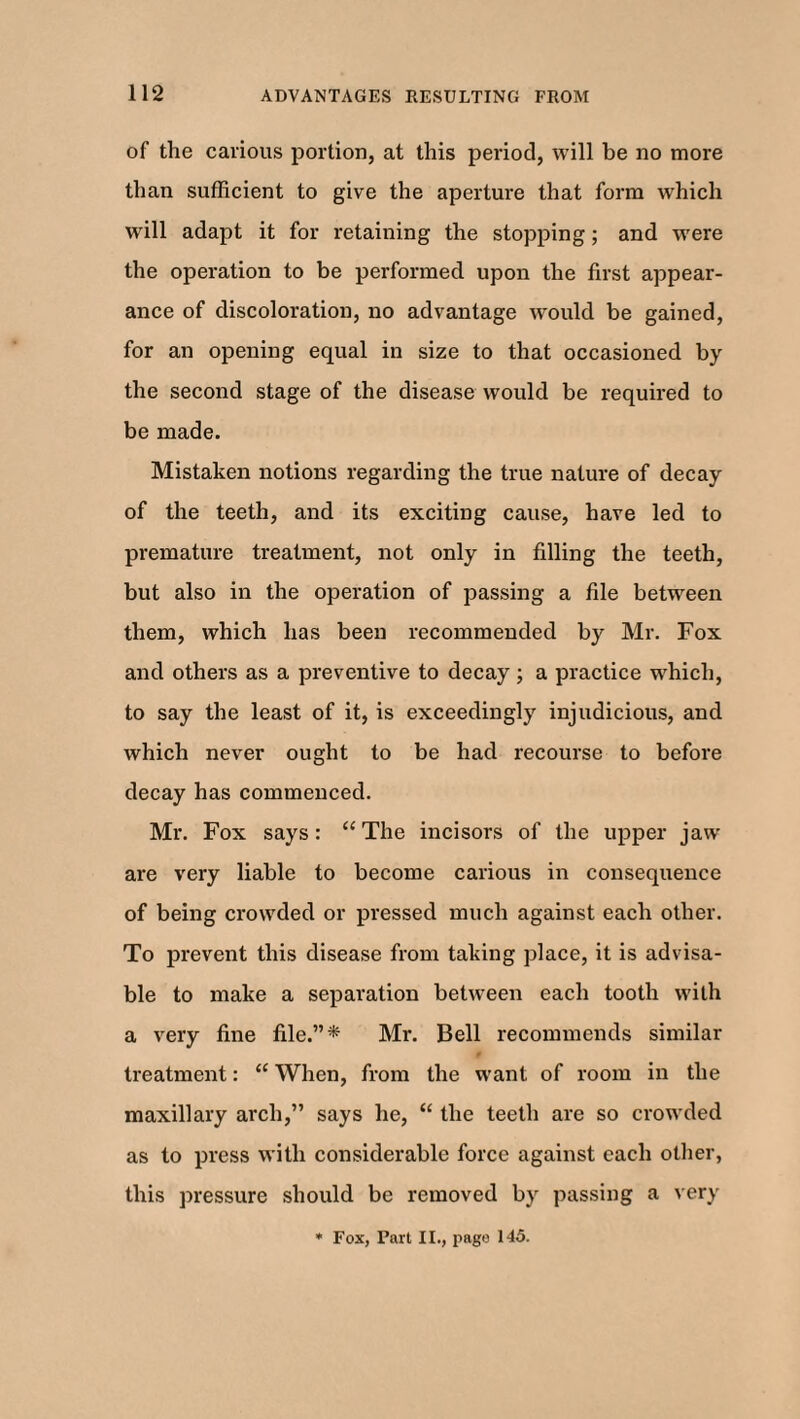 of the carious portion, at this period, will be no more than sufficient to give the aperture that form which will adapt it for retaining the stopping; and were the operation to be performed upon the first appear¬ ance of discoloration, no advantage would be gained, for an opening equal in size to that occasioned by the second stage of the disease would be required to be made. Mistaken notions regarding the true nature of decay of the teeth, and its exciting cause, have led to premature treatment, not only in filling the teeth, but also in the operation of passing a file between them, which has been recommended by Mr. Fox and others as a preventive to decay; a practice which, to say the least of it, is exceedingly injudicious, and which never ought to be had recourse to before decay has commenced. Mr. Fox says: “ The incisors of the upper jaw are very liable to become carious in consequence of being crowded or pressed much against each other. To prevent this disease from taking place, it is advisa¬ ble to make a separation between each tooth with a very fine file.”* Mr. Bell recommends similar treatment: “ When, from the want of room in the maxillary arch,” says he, “ the teeth are so crowded as to press with considerable force against each other, this pressure should be removed by passing a very * Fox, Part II., page 145.