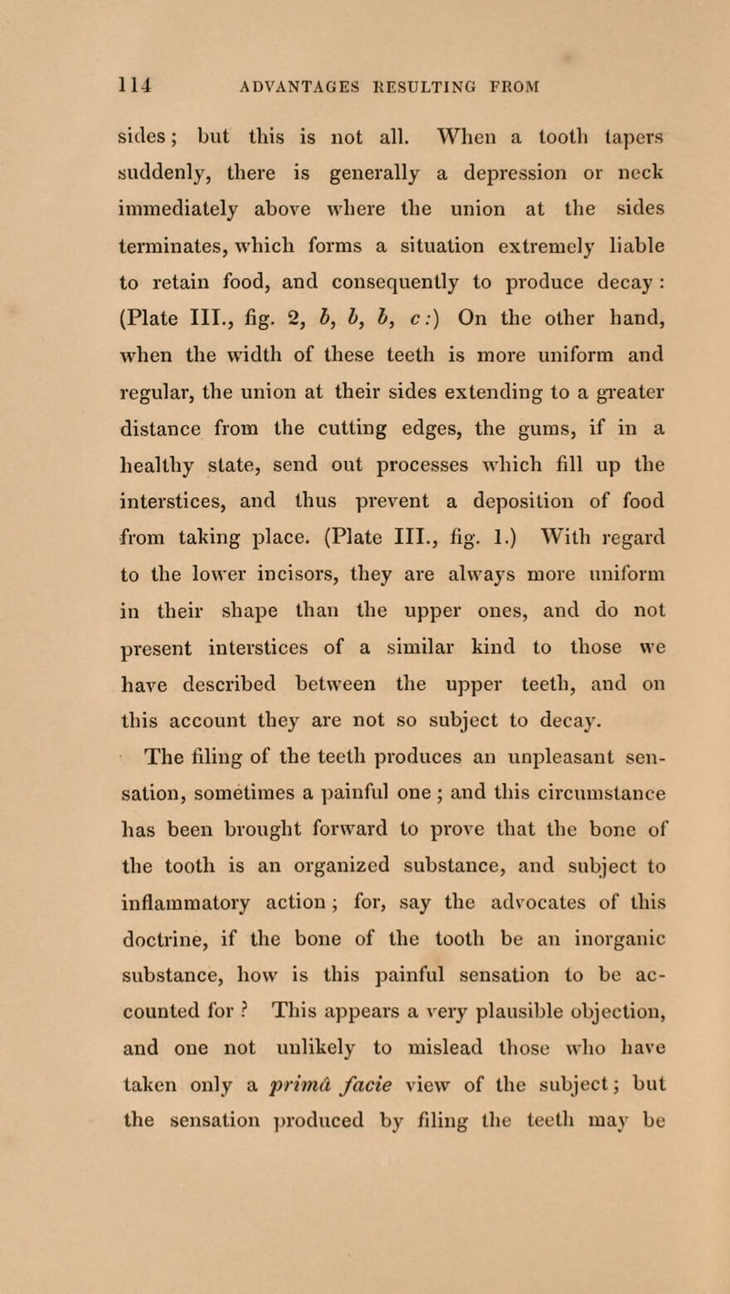 sides; but Ibis is not all. When a tooth tapers suddenly, there is generally a depression or neck immediately above where the union at the sides terminates, which forms a situation extremely liable to retain food, and consequently to produce decay : (Plate III., fig. 2, b, b, b, c:) On the other hand, when the width of these teeth is more uniform and regular, the union at their sides extending to a greater distance from the cutting edges, the gums, if in a healthy state, send out processes which fill up the interstices, and thus prevent a deposition of food from taking place. (Plate III., fig. 1.) With regard to the lower incisors, they are always more uniform in their shape than the upper ones, and do not present interstices of a similar kind to those we have described between the upper teeth, and on this account they are not so subject to decay. The filing of the teeth produces an unpleasant sen¬ sation, sometimes a painful one ; and this circumstance has been brought forward to prove that the bone of the tooth is an organized substance, and subject to inflammatory action; for, say the advocates of this doctrine, if the bone of the tooth be an inorganic substance, how is this painful sensation to be ac¬ counted for ? This appears a very plausible objection, and one not unlikely to mislead those who have taken only a pritnd facie view of the subject; but the sensation produced by filing the teeth may be