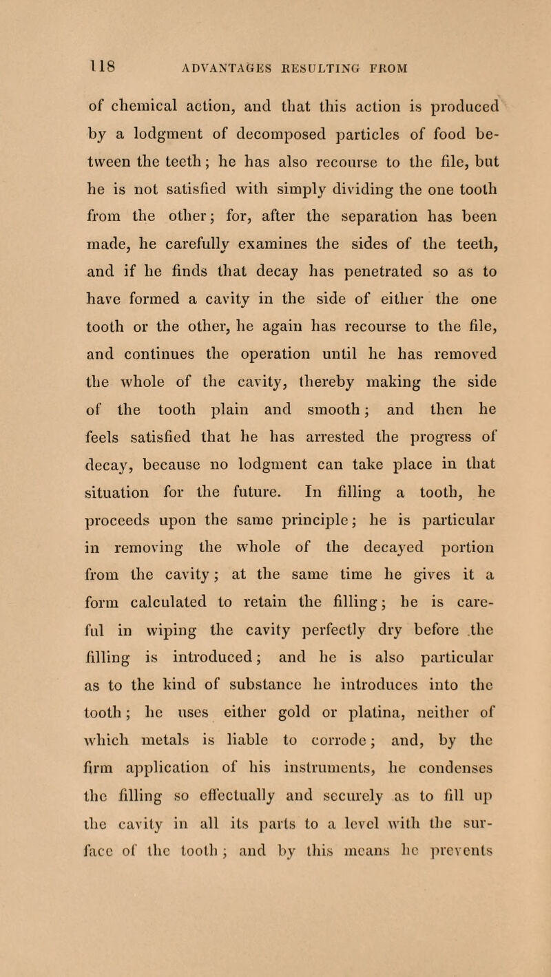 of chemical action, and that this action is produced by a lodgment of decomposed particles of food be¬ tween the teeth; he has also recourse to the file, but he is not satisfied with simply dividing the one tooth from the other; for, after the separation has been made, he carefully examines the sides of the teeth, and if he finds that decay has penetrated so as to have formed a cavity in the side of either the one tooth or the other, he again has recourse to the file, and continues the operation until he has removed the whole of the cavity, thereby making the side of the tooth plain and smooth; and then he feels satisfied that he has arrested the progress of decay, because no lodgment can take place in that situation for the future. In filling a tooth, he proceeds upon the same principle; he is particular in removing the whole of the decayed portion from the cavity; at the same time he gives it a form calculated to retain the filling; he is care¬ ful in wiping the cavity perfectly dry before the filling is introduced; and he is also particular as to the kind of substance he introduces into the tooth; he uses either gold or platina, neither of which metals is liable to corrode; and, by the firm application of his instruments, he condenses the filling so effectually and securely as to fill up the cavity in all its parts to a level with the sur¬ face of the tooth ; and by this means lie prevents