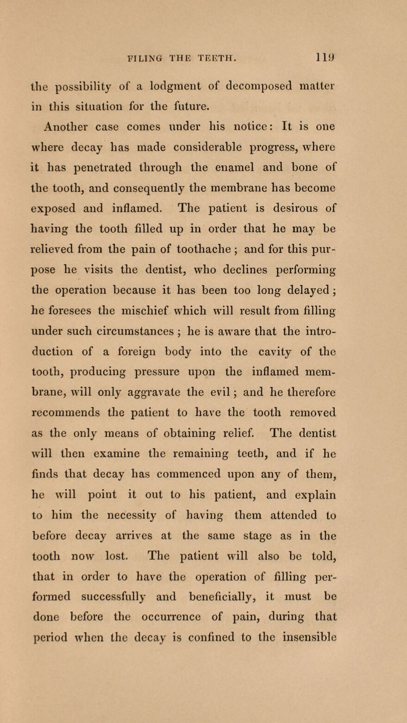 the possibility of a lodgment of decomposed matter in this situation for the future. Another case comes under his notice: It is one where decay has made considerable progress, where it has penetrated through the enamel and bone of the tooth, and consequently the membrane has become exposed and inflamed. The patient is desirous of having the tooth filled up in order that he may be relieved from the pain of toothache ; and for this pur¬ pose he visits the dentist, who declines performing the operation because it has been too long delayed ; he foresees the mischief which will result from filling- under such circumstances ; he is aware that the intro¬ duction of a foreign body into the cavity of the tooth, producing pressure upon the inflamed mem¬ brane, will only aggravate the evil; and he therefore recommends the patient to have the tooth removed as the only means of obtaining relief. The dentist will then examine the remaining teeth, and if he finds that decay has commenced upon any of them, he will point it out to his patient, and explain to him the necessity of having them attended to before decay arrives at the same stage as in the tooth now lost. The patient will also be told, that in order to have the operation of filling per¬ formed successfully and beneficially, it must be done before the occurrence of pain, during that period when the decay is confined to the insensible