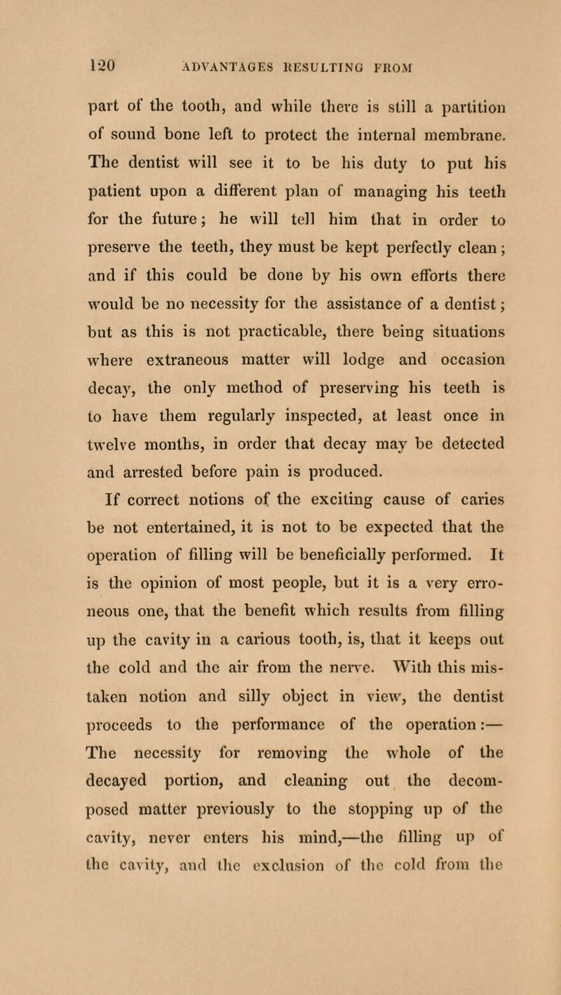 part of the tooth, and while there is still a partition of sound bone left to protect the internal membrane. The dentist will see it to be his duty to put his patient upon a different plan of managing his teeth for the future; he will tell him that in order to preserve the teeth, they must be kept perfectly clean ; and if this could be done by his own efforts there would be no necessity for the assistance of a dentist; but as this is not practicable, there being situations where extraneous matter will lodge and occasion decay, the only method of preserving his teeth is to have them regularly inspected, at least once in twelve months, in order that decay may be detected and arrested before pain is produced. If correct notions of the exciting cause of caries be not entertained, it is not to be expected that the operation of fdling will be beneficially performed. It is the opinion of most people, but it is a very erro¬ neous one, that the benefit which results from filling- up the cavity in a carious tooth, is, that it keeps out the cold and the air from the nerve. With this mis¬ taken notion and silly object in view, the dentist proceeds to the performance of the operation:— The necessity for removing the whole of the decayed portion, and cleaning out the decom¬ posed matter previously to the stopping up of the cavity, never enters his mind,—the filling up of the cavity, and the exclusion of the cold from the