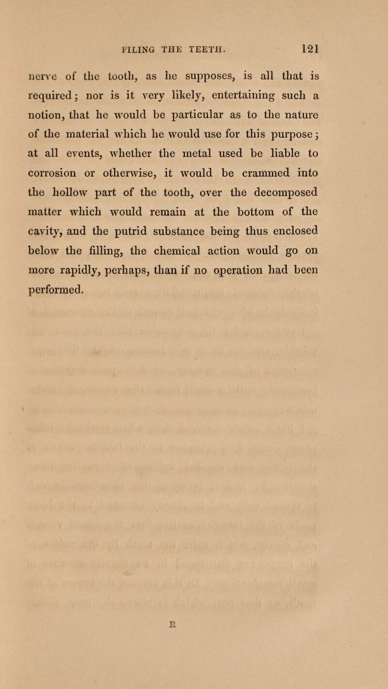 nerve of the tooth, as he supposes, is all that is required; nor is it very likely, entertaining such a notion, that he would be particular as to the nature of the material which he would use for this purpose; at all events, whether the metal used be liable to corrosion or otherwise, it would be crammed into the hollow part of the tooth, over the decomposed matter which would remain at the bottom of the cavity, and the putrid substance being thus enclosed below the filling, the chemical action would go on more rapidly, perhaps, than if no operation had been performed. it