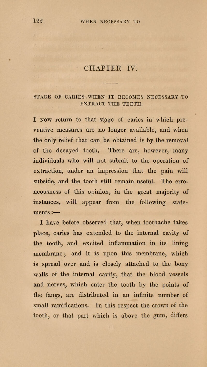 CHAPTER IV. STAGE OF CARIES WHEN IT BECOMES NECESSARY TO EXTRACT THE TEETH. I now return to that stage of caries in which pre¬ ventive measures are no longer available, and when the only relief that can be obtained is by the removal of the decayed tooth. There are, however, many individuals who will not submit to the operation of extraction, under an impression that the pain will subside, and the tooth still remain useful. The erro¬ neousness of this opinion, in the great majority of instances, will appear from the following state¬ ments :— I have before observed that, when toothache takes place, caries has extended to the internal cavity of the tooth, and excited inflammation in its lining membrane; and it is upon this membrane, which is spread over and is closely attached to the bony walls of the internal cavity, that the blood vessels and nerves, which enter the tooth by the points of the fangs, are distributed in an infinite number of small ramifications. In this respect the crown of the tooth, or that part which is above the gum, differs