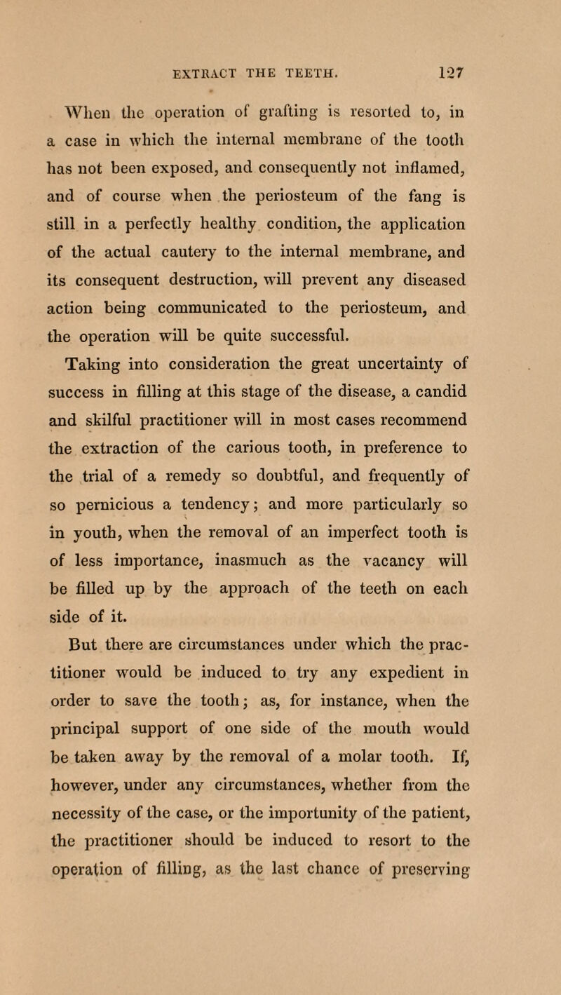 When the operation of grafting is resorted to, in a case in which the internal membrane of the tooth has not been exposed, and consequently not inflamed, and of course when the periosteum of the fang is still in a perfectly healthy condition, the application of the actual cautery to the internal membrane, and its consequent destruction, will prevent any diseased action being communicated to the periosteum, and the operation will be quite successful. Taking into consideration the great uncertainty of success in filling at this stage of the disease, a candid and skilful practitioner will in most cases recommend the extraction of the carious tooth, in preference to the trial of a remedy so doubtful, and frequently of so pernicious a tendency; and more particularly so in youth, when the removal of an imperfect tooth is of less importance, inasmuch as the vacancy will be filled up by the approach of the teeth on each side of it. But there are circumstances under which the prac¬ titioner would be induced to try any expedient in order to save the tooth; as, for instance, when the principal support of one side of the mouth would be taken away by the removal of a molar tooth. If, however, under any circumstances, whether from the necessity of the case, or the importunity of the patient, the practitioner should be induced to resort to the operation of filling, as the last chance of preserving