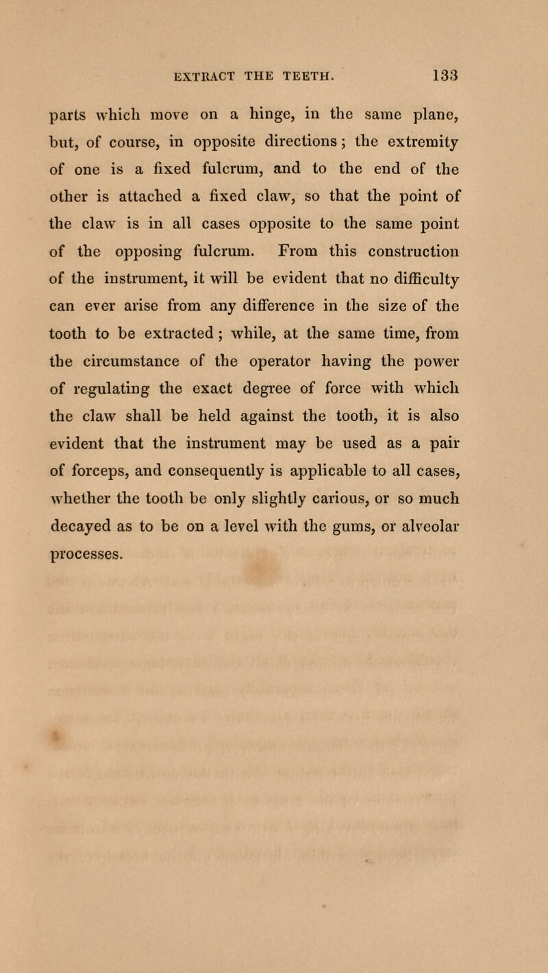 parts which move on a hinge, in the same plane, but, of course, in opposite directions ; the extremity of one is a fixed fulcrum, and to the end of the other is attached a fixed claw, so that the point of the claw is in all cases opposite to the same point of the opposing fulcrum. From this construction of the instrument, it will be evident that no difficulty can ever arise from any difference in the size of the tooth to be extracted ; while, at the same time, from the circumstance of the operator having the power of regulating the exact degree of force with which the claw shall be held against the tooth, it is also evident that the instrument may be used as a pair of forceps, and consequently is applicable to all cases, whether the tooth be only slightly carious, or so much decayed as to be on a level with the gums, or alveolar processes.