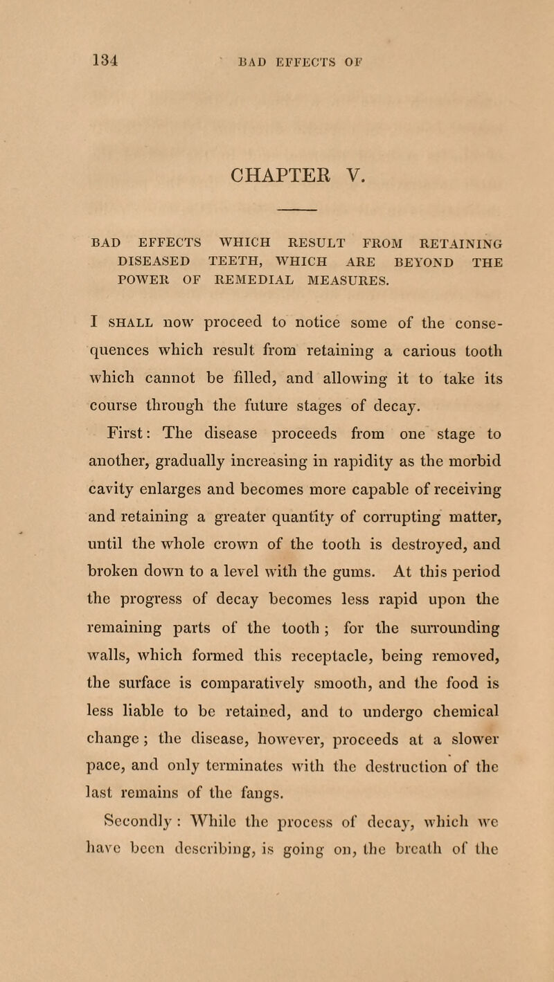 CHAPTER V. BAD EFFECTS WHICH RESULT FROM RETAINING DISEASED TEETH, WHICH ARE BEYOND THE POWER OF REMEDIAL MEASURES. I shall now proceed to notice some of the conse¬ quences which result, from retaining a carious tooth which cannot be filled, and allowing it to take its course through the future stages of decay. First: The disease proceeds from one stage to another, gradually increasing in rapidity as the morbid cavity enlarges and becomes more capable of receiving and retaining a greater quantity of corrupting matter, until the whole crown of the tooth is destroyed, and broken down to a level with the gums. At this period the progress of decay becomes less rapid upon the remaining parts of the tooth; for the surrounding walls, which formed this receptacle, being removed, the surface is comparatively smooth, and the food is less liable to be retained, and to undergo chemical change ; the disease, however, proceeds at a slower pace, and only terminates with the destruction of the last remains of the fangs. Secondly : While the process of decay, which we have been describing, is going on, the breath of the